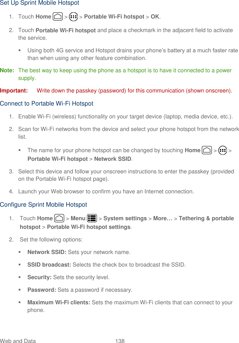 Web and Data  138   Set Up Sprint Mobile Hotspot 1.  Touch Home   &gt;   &gt; Portable Wi-Fi hotspot &gt; OK. 2.  Touch Portable Wi-Fi hotspot and place a checkmark in the adjacent field to activate the service.   Using both 4G service and Hotspot drains your phone’s battery at a much faster rate than when using any other feature combination. Note:  The best way to keep using the phone as a hotspot is to have it connected to a power supply. Important:  Write down the passkey (password) for this communication (shown onscreen). Connect to Portable Wi-Fi Hotspot 1.  Enable Wi-Fi (wireless) functionality on your target device (laptop, media device, etc.). 2.  Scan for Wi-Fi networks from the device and select your phone hotspot from the network list.   The name for your phone hotspot can be changed by touching Home   &gt;   &gt; Portable Wi-Fi hotspot &gt; Network SSID. 3.  Select this device and follow your onscreen instructions to enter the passkey (provided on the Portable Wi-Fi hotspot page). 4.  Launch your Web browser to confirm you have an Internet connection. Configure Sprint Mobile Hotspot 1.  Touch Home   &gt; Menu   &gt; System settings &gt; More… &gt; Tethering &amp; portable hotspot &gt; Portable Wi-Fi hotspot settings. 2.  Set the following options:  Network SSID: Sets your network name.  SSID broadcast: Selects the check box to broadcast the SSID.   Security: Sets the security level.  Password: Sets a password if necessary.  Maximum Wi-Fi clients: Sets the maximum Wi-Fi clients that can connect to your phone. 