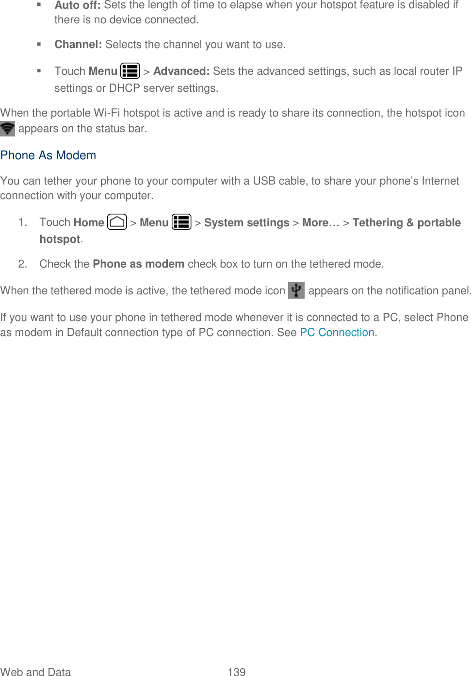 Web and Data  139    Auto off: Sets the length of time to elapse when your hotspot feature is disabled if there is no device connected.  Channel: Selects the channel you want to use.   Touch Menu   &gt; Advanced: Sets the advanced settings, such as local router IP settings or DHCP server settings. When the portable Wi-Fi hotspot is active and is ready to share its connection, the hotspot icon  appears on the status bar. Phone As Modem You can tether your phone to your computer with a USB cable, to share your phone’s Internet connection with your computer. 1.  Touch Home   &gt; Menu   &gt; System settings &gt; More… &gt; Tethering &amp; portable hotspot. 2.  Check the Phone as modem check box to turn on the tethered mode. When the tethered mode is active, the tethered mode icon   appears on the notification panel. If you want to use your phone in tethered mode whenever it is connected to a PC, select Phone as modem in Default connection type of PC connection. See PC Connection.  