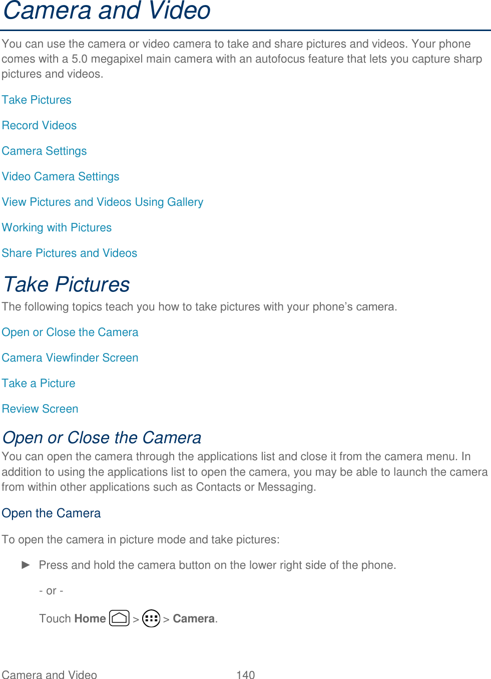 Camera and Video  140   Camera and Video You can use the camera or video camera to take and share pictures and videos. Your phone comes with a 5.0 megapixel main camera with an autofocus feature that lets you capture sharp pictures and videos. Take Pictures Record Videos Camera Settings Video Camera Settings View Pictures and Videos Using Gallery Working with Pictures Share Pictures and Videos Take Pictures The following topics teach you how to take pictures with your phone’s camera. Open or Close the Camera Camera Viewfinder Screen Take a Picture Review Screen Open or Close the Camera You can open the camera through the applications list and close it from the camera menu. In addition to using the applications list to open the camera, you may be able to launch the camera from within other applications such as Contacts or Messaging. Open the Camera To open the camera in picture mode and take pictures: ►  Press and hold the camera button on the lower right side of the phone. - or - Touch Home   &gt;   &gt; Camera. 