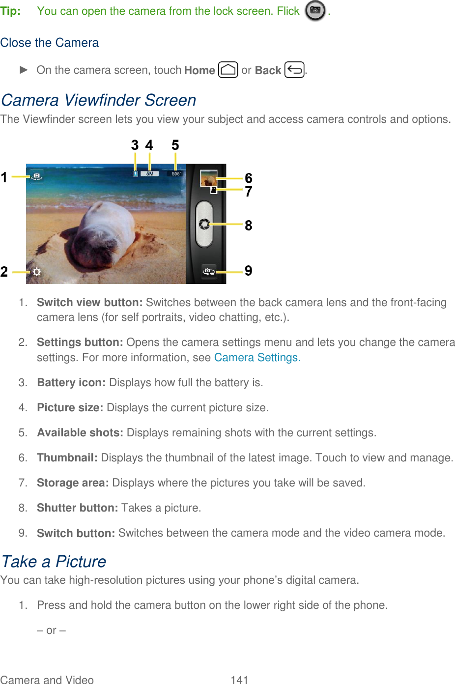 Camera and Video  141   Tip:  You can open the camera from the lock screen. Flick  .  Close the Camera ►  On the camera screen, touch Home   or Back  . Camera Viewfinder Screen The Viewfinder screen lets you view your subject and access camera controls and options.    1. Switch view button: Switches between the back camera lens and the front-facing camera lens (for self portraits, video chatting, etc.). 2. Settings button: Opens the camera settings menu and lets you change the camera settings. For more information, see Camera Settings. 3. Battery icon: Displays how full the battery is. 4. Picture size: Displays the current picture size. 5. Available shots: Displays remaining shots with the current settings. 6. Thumbnail: Displays the thumbnail of the latest image. Touch to view and manage. 7. Storage area: Displays where the pictures you take will be saved. 8. Shutter button: Takes a picture. 9. Switch button: Switches between the camera mode and the video camera mode. Take a Picture You can take high-resolution pictures using your phone’s digital camera. 1. Press and hold the camera button on the lower right side of the phone. – or – 