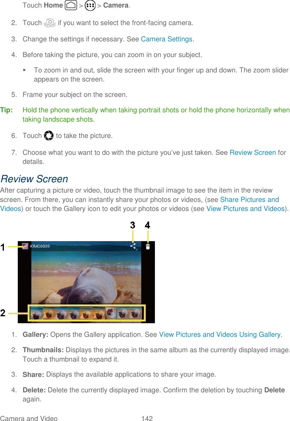 Camera and Video  142   Touch Home   &gt;   &gt; Camera. 2.  Touch   if you want to select the front-facing camera. 3.  Change the settings if necessary. See Camera Settings. 4.  Before taking the picture, you can zoom in on your subject.   To zoom in and out, slide the screen with your finger up and down. The zoom slider appears on the screen. 5.  Frame your subject on the screen. Tip:  Hold the phone vertically when taking portrait shots or hold the phone horizontally when taking landscape shots.  6.  Touch   to take the picture. 7.  Choose what you want to do with the picture you’ve just taken. See Review Screen for details. Review Screen After capturing a picture or video, touch the thumbnail image to see the item in the review screen. From there, you can instantly share your photos or videos, (see Share Pictures and Videos) or touch the Gallery icon to edit your photos or videos (see View Pictures and Videos).  1. Gallery: Opens the Gallery application. See View Pictures and Videos Using Gallery. 2. Thumbnails: Displays the pictures in the same album as the currently displayed image. Touch a thumbnail to expand it. 3. Share: Displays the available applications to share your image. 4. Delete: Delete the currently displayed image. Confirm the deletion by touching Delete again. 
