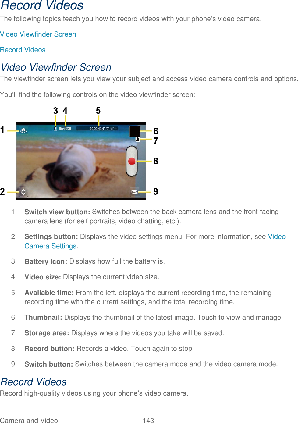 Camera and Video  143   Record Videos The following topics teach you how to record videos with your phone’s video camera. Video Viewfinder Screen Record Videos Video Viewfinder Screen The viewfinder screen lets you view your subject and access video camera controls and options. You’ll find the following controls on the video viewfinder screen:  1. Switch view button: Switches between the back camera lens and the front-facing camera lens (for self portraits, video chatting, etc.). 2. Settings button: Displays the video settings menu. For more information, see Video Camera Settings. 3. Battery icon: Displays how full the battery is. 4. Video size: Displays the current video size. 5. Available time: From the left, displays the current recording time, the remaining recording time with the current settings, and the total recording time. 6. Thumbnail: Displays the thumbnail of the latest image. Touch to view and manage. 7. Storage area: Displays where the videos you take will be saved. 8. Record button: Records a video. Touch again to stop. 9. Switch button: Switches between the camera mode and the video camera mode. Record Videos Record high-quality videos using your phone’s video camera. 