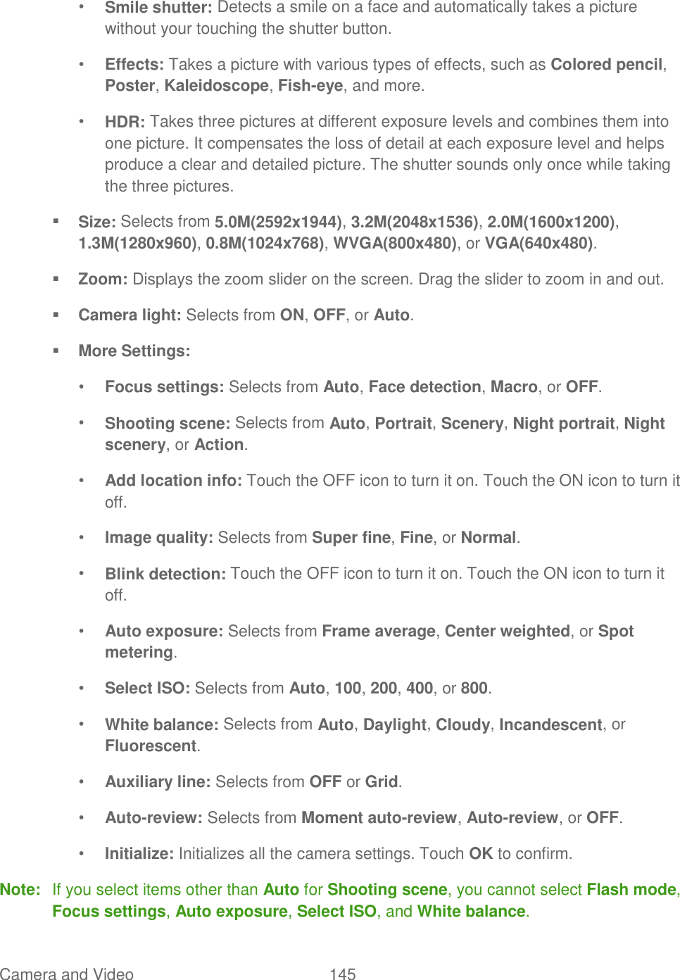 Camera and Video  145   • Smile shutter: Detects a smile on a face and automatically takes a picture without your touching the shutter button. • Effects: Takes a picture with various types of effects, such as Colored pencil, Poster, Kaleidoscope, Fish-eye, and more. • HDR: Takes three pictures at different exposure levels and combines them into one picture. It compensates the loss of detail at each exposure level and helps produce a clear and detailed picture. The shutter sounds only once while taking the three pictures.  Size: Selects from 5.0M(2592x1944), 3.2M(2048x1536), 2.0M(1600x1200), 1.3M(1280x960), 0.8M(1024x768), WVGA(800x480), or VGA(640x480).  Zoom: Displays the zoom slider on the screen. Drag the slider to zoom in and out.  Camera light: Selects from ON, OFF, or Auto.  More Settings: • Focus settings: Selects from Auto, Face detection, Macro, or OFF. • Shooting scene: Selects from Auto, Portrait, Scenery, Night portrait, Night scenery, or Action. • Add location info: Touch the OFF icon to turn it on. Touch the ON icon to turn it off. • Image quality: Selects from Super fine, Fine, or Normal. • Blink detection: Touch the OFF icon to turn it on. Touch the ON icon to turn it off. • Auto exposure: Selects from Frame average, Center weighted, or Spot metering. • Select ISO: Selects from Auto, 100, 200, 400, or 800. • White balance: Selects from Auto, Daylight, Cloudy, Incandescent, or Fluorescent. • Auxiliary line: Selects from OFF or Grid. • Auto-review: Selects from Moment auto-review, Auto-review, or OFF. • Initialize: Initializes all the camera settings. Touch OK to confirm. Note:  If you select items other than Auto for Shooting scene, you cannot select Flash mode, Focus settings, Auto exposure, Select ISO, and White balance. 