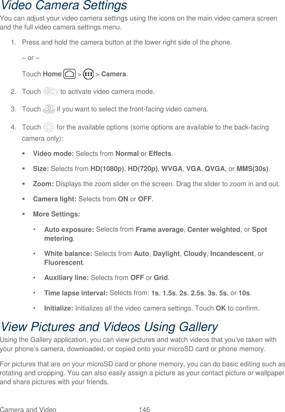 Camera and Video  146   Video Camera Settings You can adjust your video camera settings using the icons on the main video camera screen and the full video camera settings menu. 1.  Press and hold the camera button at the lower right side of the phone. – or – Touch Home   &gt;   &gt; Camera. 2.  Touch   to activate video camera mode. 3.  Touch   if you want to select the front-facing video camera.  4.  Touch   for the available options (some options are available to the back-facing camera only):  Video mode: Selects from Normal or Effects.  Size: Selects from HD(1080p), HD(720p), WVGA, VGA, QVGA, or MMS(30s).  Zoom: Displays the zoom slider on the screen. Drag the slider to zoom in and out.  Camera light: Selects from ON or OFF.  More Settings: • Auto exposure: Selects from Frame average, Center weighted, or Spot metering. • White balance: Selects from Auto, Daylight, Cloudy, Incandescent, or Fluorescent. • Auxiliary line: Selects from OFF or Grid. • Time lapse interval: Selects from: 1s, 1.5s, 2s, 2.5s, 3s, 5s, or 10s. • Initialize: Initializes all the video camera settings. Touch OK to confirm. View Pictures and Videos Using Gallery Using the Gallery application, you can view pictures and watch videos that you’ve taken with your phone’s camera, downloaded, or copied onto your microSD card or phone memory. For pictures that are on your microSD card or phone memory, you can do basic editing such as rotating and cropping. You can also easily assign a picture as your contact picture or wallpaper and share pictures with your friends. 