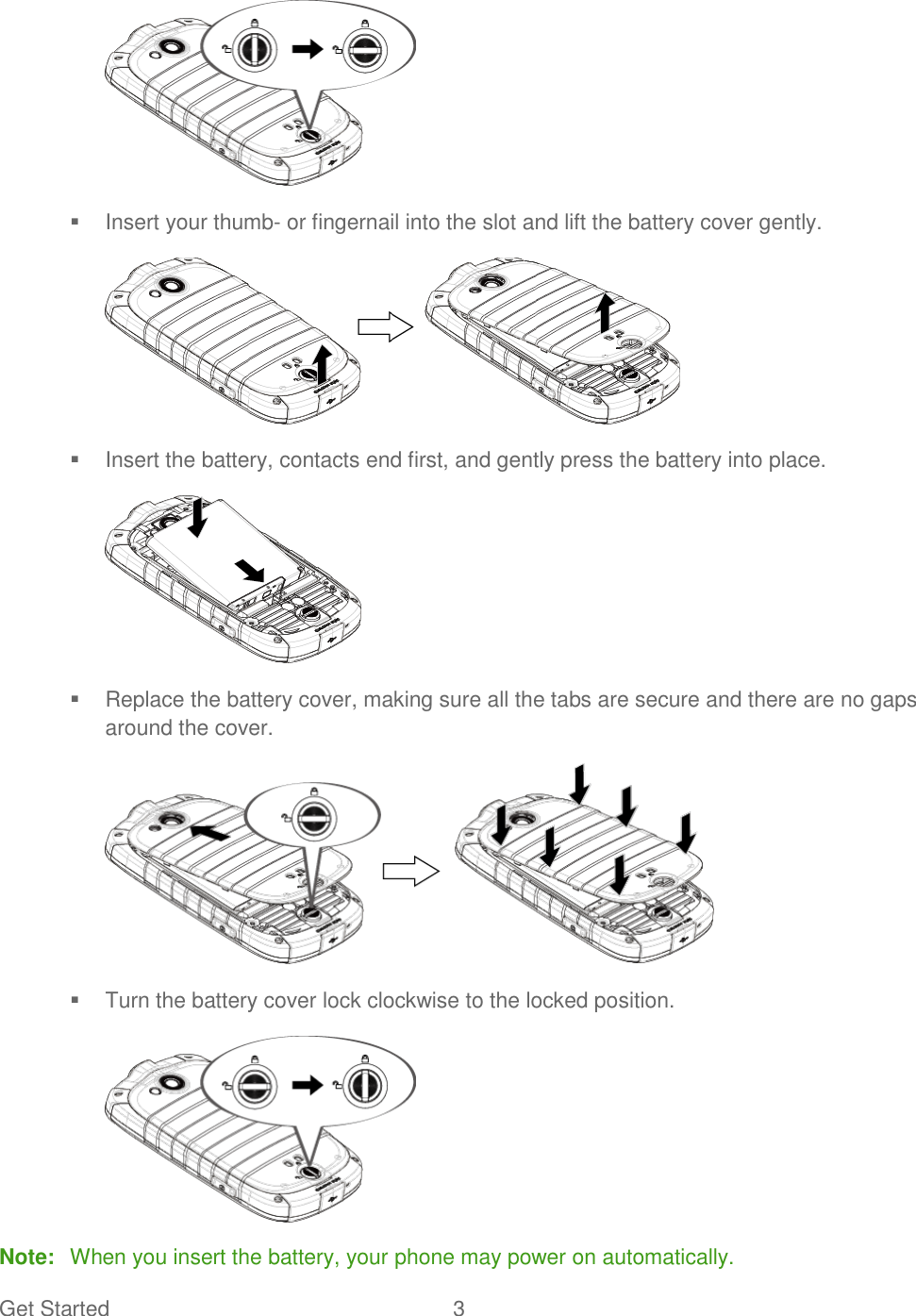 Get Started  3      Insert your thumb- or fingernail into the slot and lift the battery cover gently.    Insert the battery, contacts end first, and gently press the battery into place.    Replace the battery cover, making sure all the tabs are secure and there are no gaps around the cover.    Turn the battery cover lock clockwise to the locked position.  Note:  When you insert the battery, your phone may power on automatically. 