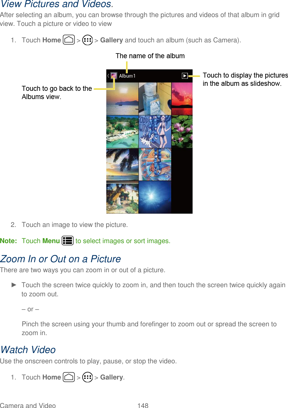 Camera and Video  148   View Pictures and Videos. After selecting an album, you can browse through the pictures and videos of that album in grid view. Touch a picture or video to view 1.  Touch Home   &gt;   &gt; Gallery and touch an album (such as Camera).  2.  Touch an image to view the picture. Note:  Touch Menu   to select images or sort images. Zoom In or Out on a Picture There are two ways you can zoom in or out of a picture. ►  Touch the screen twice quickly to zoom in, and then touch the screen twice quickly again to zoom out. – or – Pinch the screen using your thumb and forefinger to zoom out or spread the screen to zoom in. Watch Video Use the onscreen controls to play, pause, or stop the video. 1.  Touch Home   &gt;   &gt; Gallery. 
