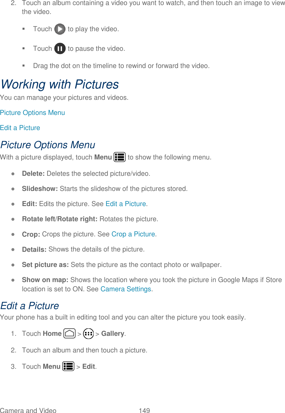 Camera and Video  149   2.  Touch an album containing a video you want to watch, and then touch an image to view the video.   Touch   to play the video.   Touch   to pause the video.   Drag the dot on the timeline to rewind or forward the video. Working with Pictures You can manage your pictures and videos. Picture Options Menu Edit a Picture Picture Options Menu With a picture displayed, touch Menu   to show the following menu. ● Delete: Deletes the selected picture/video.  ● Slideshow: Starts the slideshow of the pictures stored. ● Edit: Edits the picture. See Edit a Picture. ● Rotate left/Rotate right: Rotates the picture. ● Crop: Crops the picture. See Crop a Picture. ● Details: Shows the details of the picture. ● Set picture as: Sets the picture as the contact photo or wallpaper. ● Show on map: Shows the location where you took the picture in Google Maps if Store location is set to ON. See Camera Settings. Edit a Picture Your phone has a built in editing tool and you can alter the picture you took easily. 1.  Touch Home   &gt;   &gt; Gallery. 2.  Touch an album and then touch a picture. 3.  Touch Menu   &gt; Edit. 