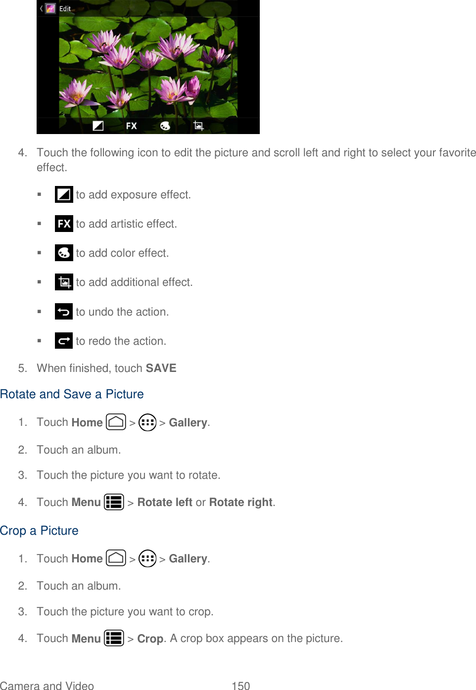 Camera and Video  150    4.  Touch the following icon to edit the picture and scroll left and right to select your favorite effect.    to add exposure effect.    to add artistic effect.    to add color effect.    to add additional effect.     to undo the action.    to redo the action. 5.  When finished, touch SAVE Rotate and Save a Picture 1.  Touch Home   &gt;   &gt; Gallery. 2.  Touch an album. 3.  Touch the picture you want to rotate. 4.  Touch Menu   &gt; Rotate left or Rotate right. Crop a Picture 1.  Touch Home   &gt;   &gt; Gallery. 2.  Touch an album. 3.  Touch the picture you want to crop. 4.  Touch Menu   &gt; Crop. A crop box appears on the picture. 