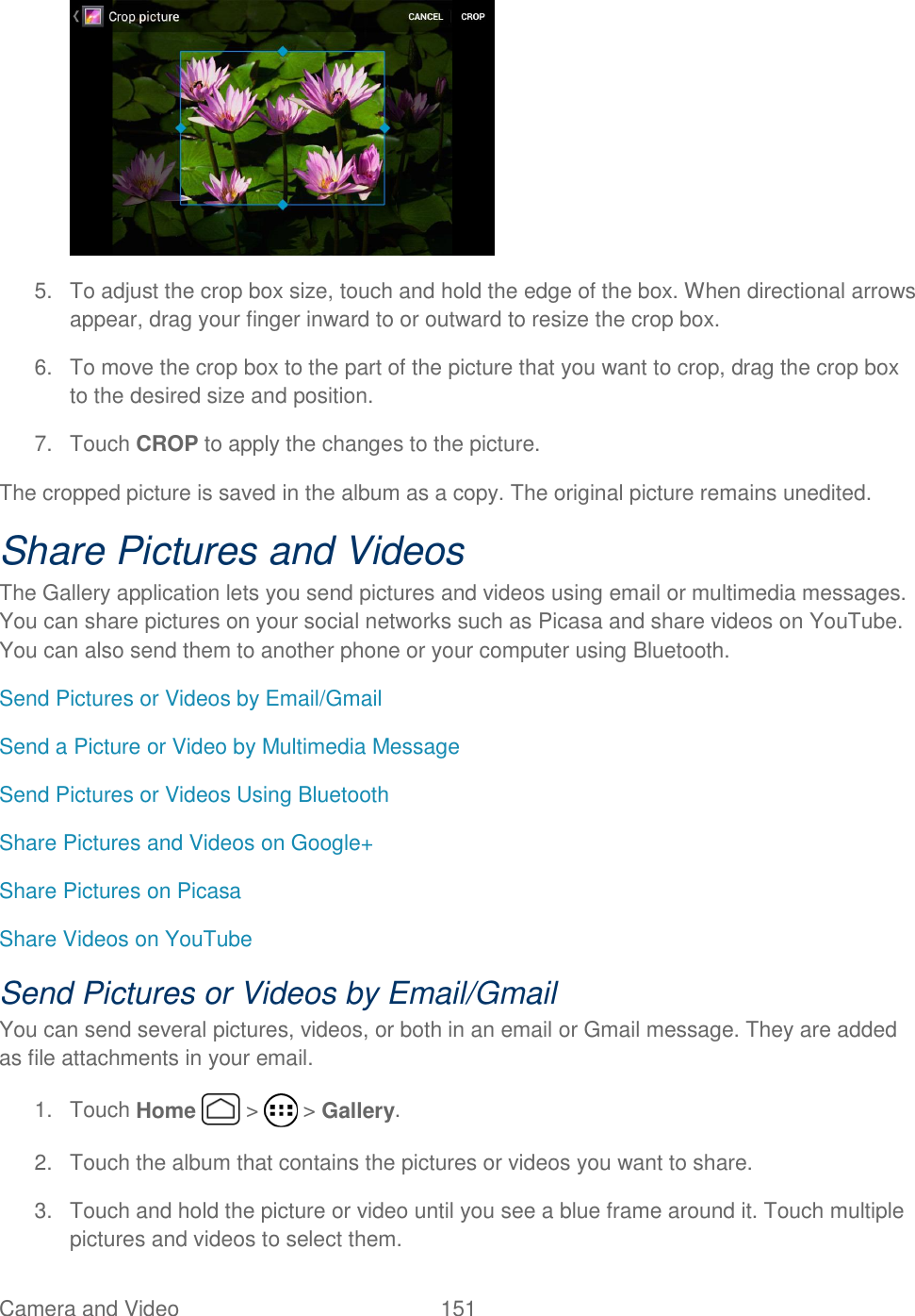 Camera and Video  151    5.  To adjust the crop box size, touch and hold the edge of the box. When directional arrows appear, drag your finger inward to or outward to resize the crop box. 6.  To move the crop box to the part of the picture that you want to crop, drag the crop box to the desired size and position. 7.  Touch CROP to apply the changes to the picture. The cropped picture is saved in the album as a copy. The original picture remains unedited. Share Pictures and Videos The Gallery application lets you send pictures and videos using email or multimedia messages. You can share pictures on your social networks such as Picasa and share videos on YouTube. You can also send them to another phone or your computer using Bluetooth. Send Pictures or Videos by Email/Gmail Send a Picture or Video by Multimedia Message Send Pictures or Videos Using Bluetooth Share Pictures and Videos on Google+ Share Pictures on Picasa Share Videos on YouTube Send Pictures or Videos by Email/Gmail You can send several pictures, videos, or both in an email or Gmail message. They are added as file attachments in your email. 1.  Touch Home   &gt;   &gt; Gallery. 2.  Touch the album that contains the pictures or videos you want to share. 3.  Touch and hold the picture or video until you see a blue frame around it. Touch multiple pictures and videos to select them. 