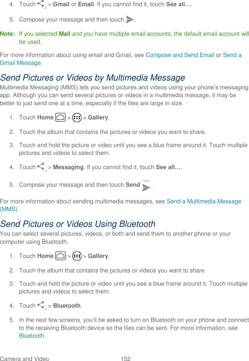 Camera and Video  152   4.  Touch   &gt; Gmail or Email. If you cannot find it, touch See all…. 5. Compose your message and then touch  .  Note:  If you selected Mail and you have multiple email accounts, the default email account will be used. For more information about using email and Gmail, see Compose and Send Email or Send a Gmail Message. Send Pictures or Videos by Multimedia Message Multimedia Messaging (MMS) lets you send pictures and videos using your phone’s messaging app. Although you can send several pictures or videos in a multimedia message, it may be better to just send one at a time, especially if the files are large in size. 1.  Touch Home   &gt;   &gt; Gallery. 2.  Touch the album that contains the pictures or videos you want to share. 3.  Touch and hold the picture or video until you see a blue frame around it. Touch multiple pictures and videos to select them. 4.  Touch   &gt; Messaging. If you cannot find it, touch See all…. 5.  Compose your message and then touch Send  .  For more information about sending multimedia messages, see Send a Multimedia Message (MMS). Send Pictures or Videos Using Bluetooth You can select several pictures, videos, or both and send them to another phone or your computer using Bluetooth. 1.  Touch Home   &gt;   &gt; Gallery. 2.  Touch the album that contains the pictures or videos you want to share. 3.  Touch and hold the picture or video until you see a blue frame around it. Touch multiple pictures and videos to select them. 4.  Touch   &gt; Bluetooth. 5.  In the next few screens, you’ll be asked to turn on Bluetooth on your phone and connect to the receiving Bluetooth device so the files can be sent. For more information, see Bluetooth. 