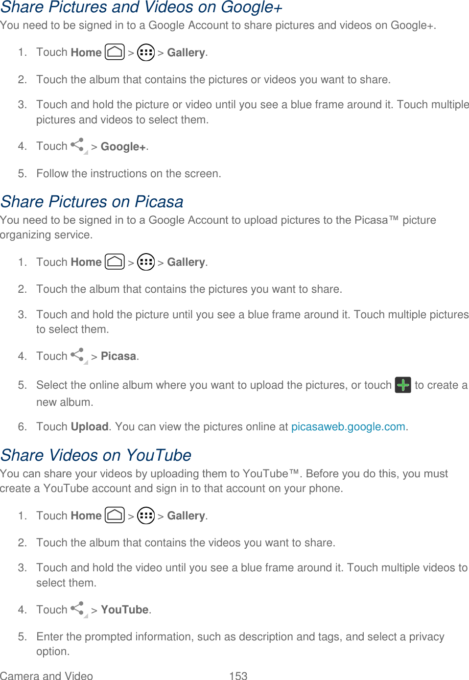 Camera and Video  153   Share Pictures and Videos on Google+ You need to be signed in to a Google Account to share pictures and videos on Google+. 1.  Touch Home   &gt;   &gt; Gallery. 2.  Touch the album that contains the pictures or videos you want to share. 3.  Touch and hold the picture or video until you see a blue frame around it. Touch multiple pictures and videos to select them. 4.  Touch   &gt; Google+. 5.  Follow the instructions on the screen. Share Pictures on Picasa You need to be signed in to a Google Account to upload pictures to the Picasa™ picture organizing service. 1.  Touch Home   &gt;   &gt; Gallery. 2.  Touch the album that contains the pictures you want to share. 3.  Touch and hold the picture until you see a blue frame around it. Touch multiple pictures to select them. 4.  Touch   &gt; Picasa. 5.  Select the online album where you want to upload the pictures, or touch   to create a new album. 6.  Touch Upload. You can view the pictures online at picasaweb.google.com. Share Videos on YouTube You can share your videos by uploading them to YouTube™. Before you do this, you must create a YouTube account and sign in to that account on your phone. 1.  Touch Home   &gt;   &gt; Gallery. 2.  Touch the album that contains the videos you want to share. 3.  Touch and hold the video until you see a blue frame around it. Touch multiple videos to select them. 4.  Touch   &gt; YouTube. 5.  Enter the prompted information, such as description and tags, and select a privacy option. 