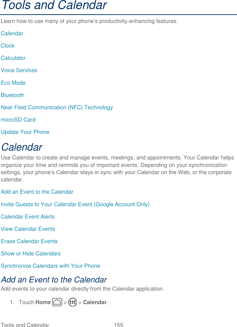 Tools and Calendar  155   Tools and Calendar Learn how to use many of your phone’s productivity-enhancing features. Calendar Clock Calculator Voice Services Eco Mode Bluetooth Near Field Communication (NFC) Technology microSD Card Update Your Phone Calendar Use Calendar to create and manage events, meetings, and appointments. Your Calendar helps organize your time and reminds you of important events. Depending on your synchronization settings, your phone’s Calendar stays in sync with your Calendar on the Web, or the corporate calendar. Add an Event to the Calendar Invite Guests to Your Calendar Event (Google Account Only) Calendar Event Alerts View Calendar Events Erase Calendar Events Show or Hide Calendars Synchronize Calendars with Your Phone Add an Event to the Calendar Add events to your calendar directly from the Calendar application. 1.  Touch Home   &gt;   &gt; Calendar. 