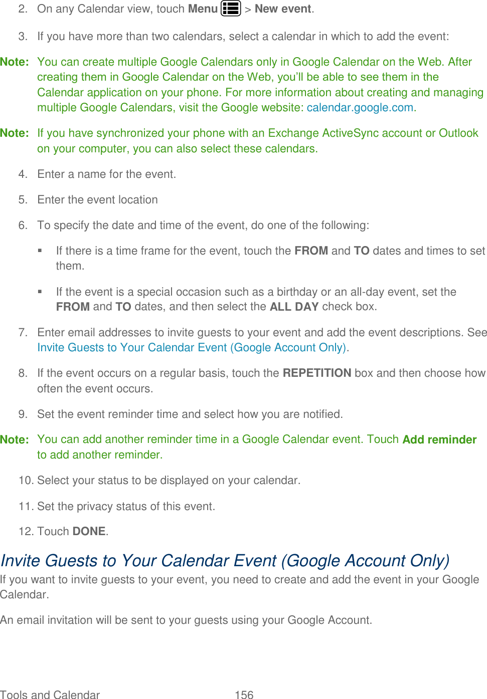 Tools and Calendar  156   2.  On any Calendar view, touch Menu   &gt; New event. 3.  If you have more than two calendars, select a calendar in which to add the event: Note:  You can create multiple Google Calendars only in Google Calendar on the Web. After creating them in Google Calendar on the Web, you’ll be able to see them in the Calendar application on your phone. For more information about creating and managing multiple Google Calendars, visit the Google website: calendar.google.com. Note:  If you have synchronized your phone with an Exchange ActiveSync account or Outlook on your computer, you can also select these calendars.  4.  Enter a name for the event. 5.  Enter the event location  6.  To specify the date and time of the event, do one of the following:   If there is a time frame for the event, touch the FROM and TO dates and times to set them.   If the event is a special occasion such as a birthday or an all-day event, set the FROM and TO dates, and then select the ALL DAY check box. 7.  Enter email addresses to invite guests to your event and add the event descriptions. See Invite Guests to Your Calendar Event (Google Account Only). 8.  If the event occurs on a regular basis, touch the REPETITION box and then choose how often the event occurs. 9.  Set the event reminder time and select how you are notified. Note:  You can add another reminder time in a Google Calendar event. Touch Add reminder to add another reminder.  10. Select your status to be displayed on your calendar. 11. Set the privacy status of this event. 12. Touch DONE. Invite Guests to Your Calendar Event (Google Account Only) If you want to invite guests to your event, you need to create and add the event in your Google Calendar.  An email invitation will be sent to your guests using your Google Account. 