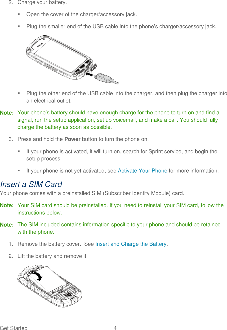 Get Started  4   2.  Charge your battery.   Open the cover of the charger/accessory jack.   Plug the smaller end of the USB cable into the phone’s charger/accessory jack.    Plug the other end of the USB cable into the charger, and then plug the charger into an electrical outlet. Note:  Your phone’s battery should have enough charge for the phone to turn on and find a signal, run the setup application, set up voicemail, and make a call. You should fully charge the battery as soon as possible. 3.  Press and hold the Power button to turn the phone on.   If your phone is activated, it will turn on, search for Sprint service, and begin the setup process.   If your phone is not yet activated, see Activate Your Phone for more information. Insert a SIM Card Your phone comes with a preinstalled SIM (Subscriber Identity Module) card. Note:  Your SIM card should be preinstalled. If you need to reinstall your SIM card, follow the instructions below.  Note:  The SIM included contains information specific to your phone and should be retained with the phone. 1.  Remove the battery cover.  See Insert and Charge the Battery. 2.  Lift the battery and remove it.  