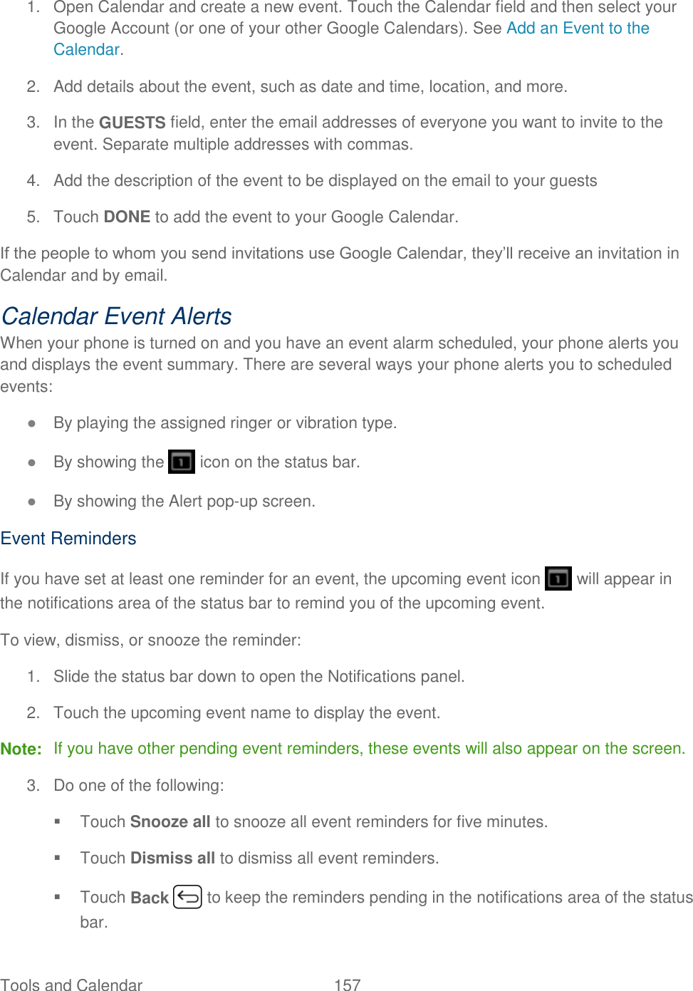 Tools and Calendar  157   1.  Open Calendar and create a new event. Touch the Calendar field and then select your Google Account (or one of your other Google Calendars). See Add an Event to the Calendar. 2.  Add details about the event, such as date and time, location, and more. 3.  In the GUESTS field, enter the email addresses of everyone you want to invite to the event. Separate multiple addresses with commas. 4.  Add the description of the event to be displayed on the email to your guests  5.  Touch DONE to add the event to your Google Calendar. If the people to whom you send invitations use Google Calendar, they’ll receive an invitation in Calendar and by email. Calendar Event Alerts When your phone is turned on and you have an event alarm scheduled, your phone alerts you and displays the event summary. There are several ways your phone alerts you to scheduled events: ● By playing the assigned ringer or vibration type. ● By showing the   icon on the status bar. ● By showing the Alert pop-up screen. Event Reminders If you have set at least one reminder for an event, the upcoming event icon   will appear in the notifications area of the status bar to remind you of the upcoming event. To view, dismiss, or snooze the reminder: 1.  Slide the status bar down to open the Notifications panel. 2.  Touch the upcoming event name to display the event. Note:  If you have other pending event reminders, these events will also appear on the screen.  3.  Do one of the following:   Touch Snooze all to snooze all event reminders for five minutes.   Touch Dismiss all to dismiss all event reminders.   Touch Back   to keep the reminders pending in the notifications area of the status bar. 