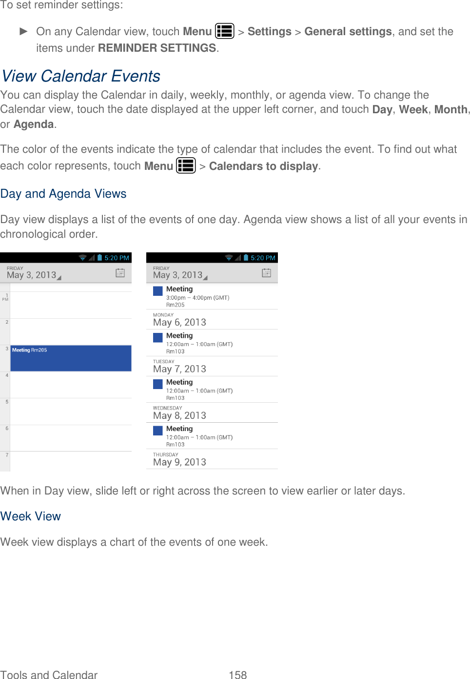 Tools and Calendar  158   To set reminder settings: ►  On any Calendar view, touch Menu   &gt; Settings &gt; General settings, and set the items under REMINDER SETTINGS. View Calendar Events You can display the Calendar in daily, weekly, monthly, or agenda view. To change the Calendar view, touch the date displayed at the upper left corner, and touch Day, Week, Month, or Agenda. The color of the events indicate the type of calendar that includes the event. To find out what each color represents, touch Menu   &gt; Calendars to display. Day and Agenda Views Day view displays a list of the events of one day. Agenda view shows a list of all your events in chronological order.    When in Day view, slide left or right across the screen to view earlier or later days. Week View Week view displays a chart of the events of one week. 