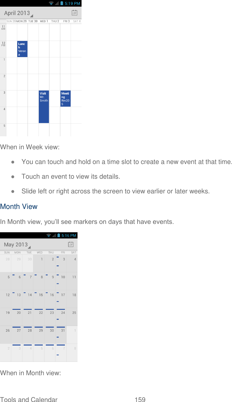 Tools and Calendar  159    When in Week view: ● You can touch and hold on a time slot to create a new event at that time. ● Touch an event to view its details. ● Slide left or right across the screen to view earlier or later weeks. Month View In Month view, you’ll see markers on days that have events.  When in Month view: 
