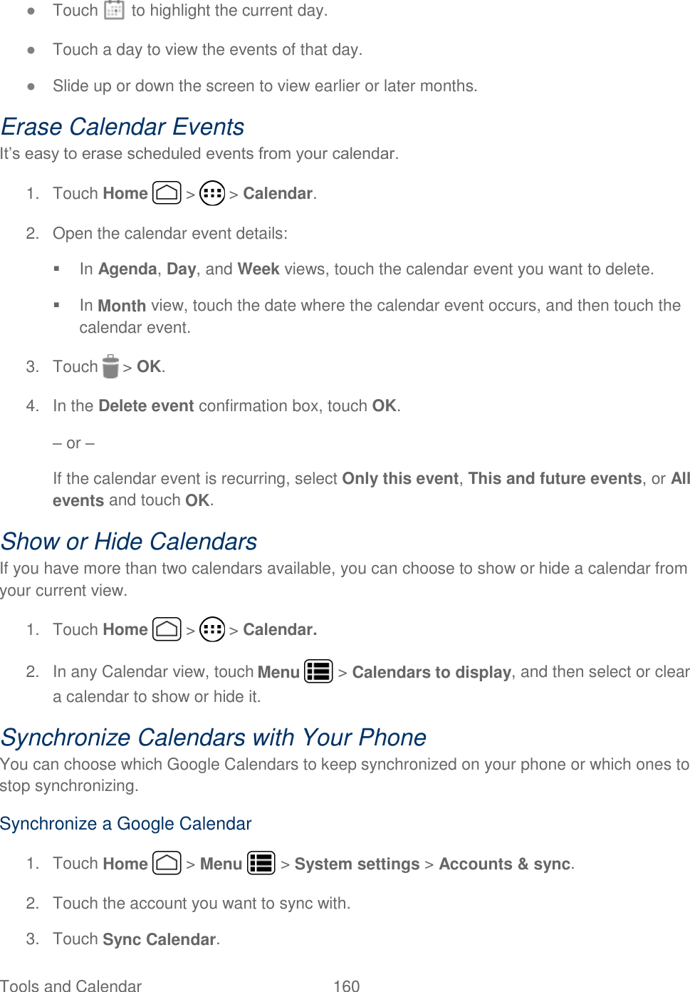 Tools and Calendar  160   ● Touch   to highlight the current day. ● Touch a day to view the events of that day. ● Slide up or down the screen to view earlier or later months. Erase Calendar Events It’s easy to erase scheduled events from your calendar. 1.  Touch Home   &gt;   &gt; Calendar. 2.  Open the calendar event details:   In Agenda, Day, and Week views, touch the calendar event you want to delete.   In Month view, touch the date where the calendar event occurs, and then touch the calendar event. 3.  Touch   &gt; OK.  4.  In the Delete event confirmation box, touch OK. – or – If the calendar event is recurring, select Only this event, This and future events, or All events and touch OK. Show or Hide Calendars If you have more than two calendars available, you can choose to show or hide a calendar from your current view. 1.  Touch Home   &gt;   &gt; Calendar. 2.  In any Calendar view, touch Menu   &gt; Calendars to display, and then select or clear a calendar to show or hide it. Synchronize Calendars with Your Phone You can choose which Google Calendars to keep synchronized on your phone or which ones to stop synchronizing. Synchronize a Google Calendar 1.  Touch Home   &gt; Menu   &gt; System settings &gt; Accounts &amp; sync. 2.  Touch the account you want to sync with. 3.  Touch Sync Calendar. 