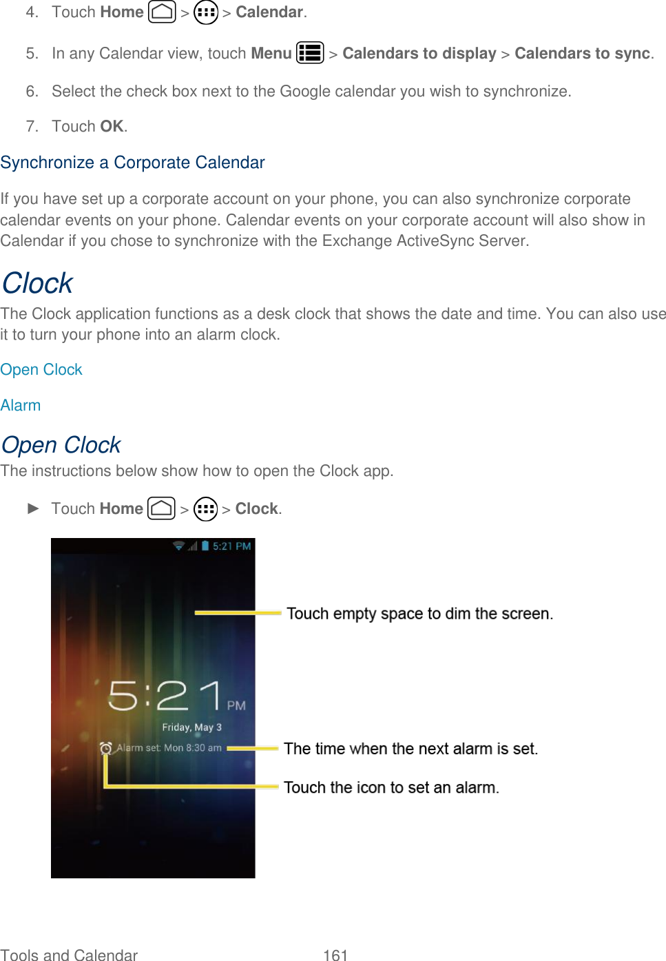 Tools and Calendar  161   4.  Touch Home   &gt;   &gt; Calendar. 5.  In any Calendar view, touch Menu   &gt; Calendars to display &gt; Calendars to sync. 6.  Select the check box next to the Google calendar you wish to synchronize. 7.  Touch OK. Synchronize a Corporate Calendar If you have set up a corporate account on your phone, you can also synchronize corporate calendar events on your phone. Calendar events on your corporate account will also show in Calendar if you chose to synchronize with the Exchange ActiveSync Server. Clock The Clock application functions as a desk clock that shows the date and time. You can also use it to turn your phone into an alarm clock. Open Clock Alarm Open Clock The instructions below show how to open the Clock app. ►  Touch Home   &gt;   &gt; Clock.  