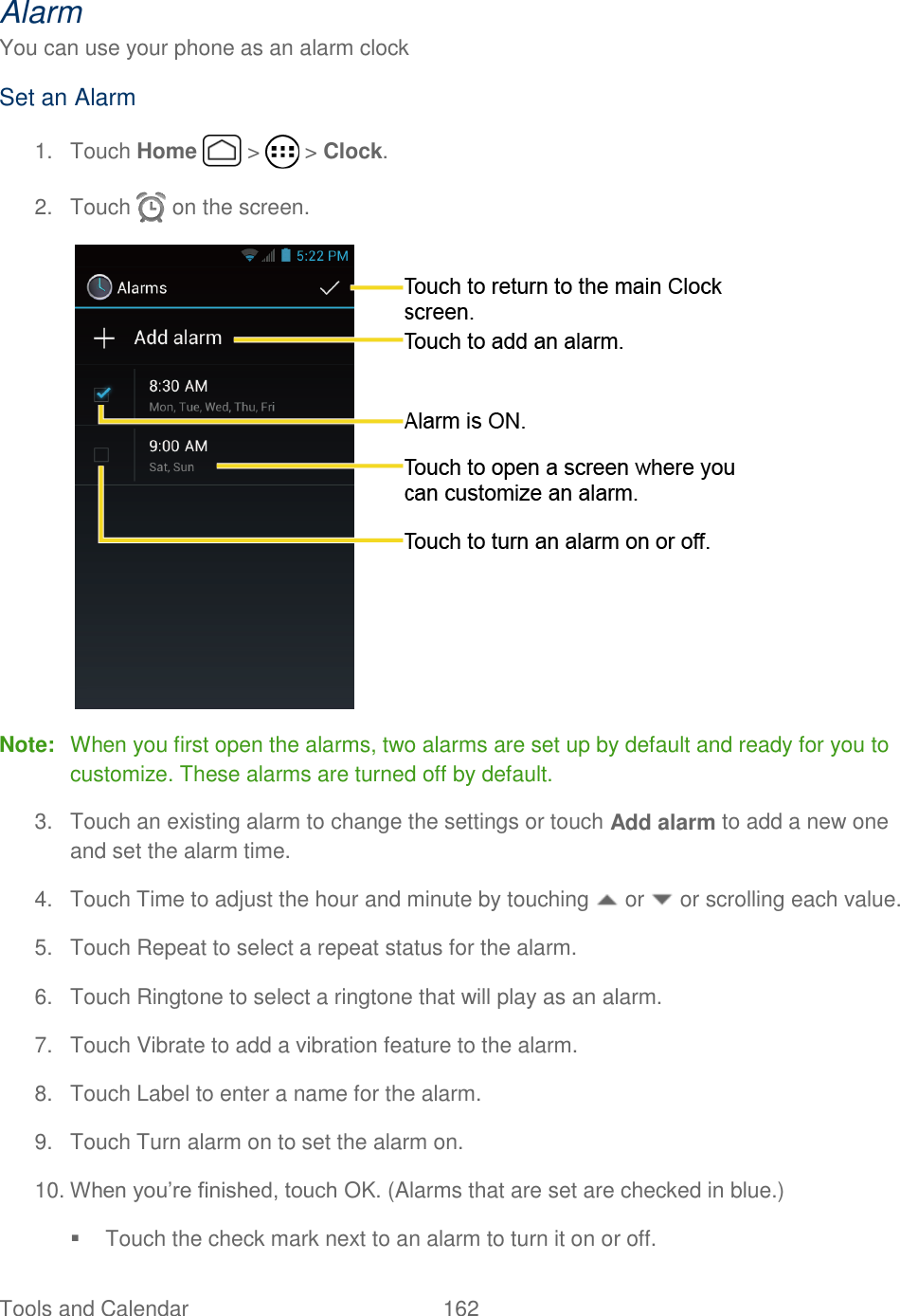 Tools and Calendar  162   Alarm You can use your phone as an alarm clock Set an Alarm 1.  Touch Home   &gt;   &gt; Clock. 2.  Touch   on the screen.  Note:  When you first open the alarms, two alarms are set up by default and ready for you to customize. These alarms are turned off by default. 3.  Touch an existing alarm to change the settings or touch Add alarm to add a new one and set the alarm time. 4.  Touch Time to adjust the hour and minute by touching   or   or scrolling each value.  5.  Touch Repeat to select a repeat status for the alarm. 6.  Touch Ringtone to select a ringtone that will play as an alarm.  7.  Touch Vibrate to add a vibration feature to the alarm. 8.  Touch Label to enter a name for the alarm. 9.  Touch Turn alarm on to set the alarm on. 10. When you’re finished, touch OK. (Alarms that are set are checked in blue.)   Touch the check mark next to an alarm to turn it on or off. 