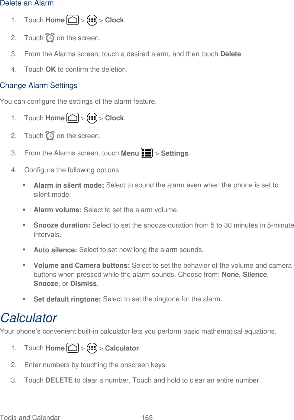 Tools and Calendar  163   Delete an Alarm 1.  Touch Home   &gt;   &gt; Clock. 2.  Touch   on the screen. 3.  From the Alarms screen, touch a desired alarm, and then touch Delete. 4.  Touch OK to confirm the deletion. Change Alarm Settings You can configure the settings of the alarm feature. 1.  Touch Home   &gt;   &gt; Clock. 2.  Touch   on the screen. 3.  From the Alarms screen, touch Menu   &gt; Settings. 4.  Configure the following options.  Alarm in silent mode: Select to sound the alarm even when the phone is set to silent mode.   Alarm volume: Select to set the alarm volume.   Snooze duration: Select to set the snooze duration from 5 to 30 minutes in 5-minute intervals.   Auto silence: Select to set how long the alarm sounds.  Volume and Camera buttons: Select to set the behavior of the volume and camera buttons when pressed while the alarm sounds. Choose from: None, Silence, Snooze, or Dismiss.  Set default ringtone: Select to set the ringtone for the alarm.  Calculator Your phone’s convenient built-in calculator lets you perform basic mathematical equations.  1.  Touch Home   &gt;   &gt; Calculator. 2.  Enter numbers by touching the onscreen keys. 3.  Touch DELETE to clear a number. Touch and hold to clear an entire number. 