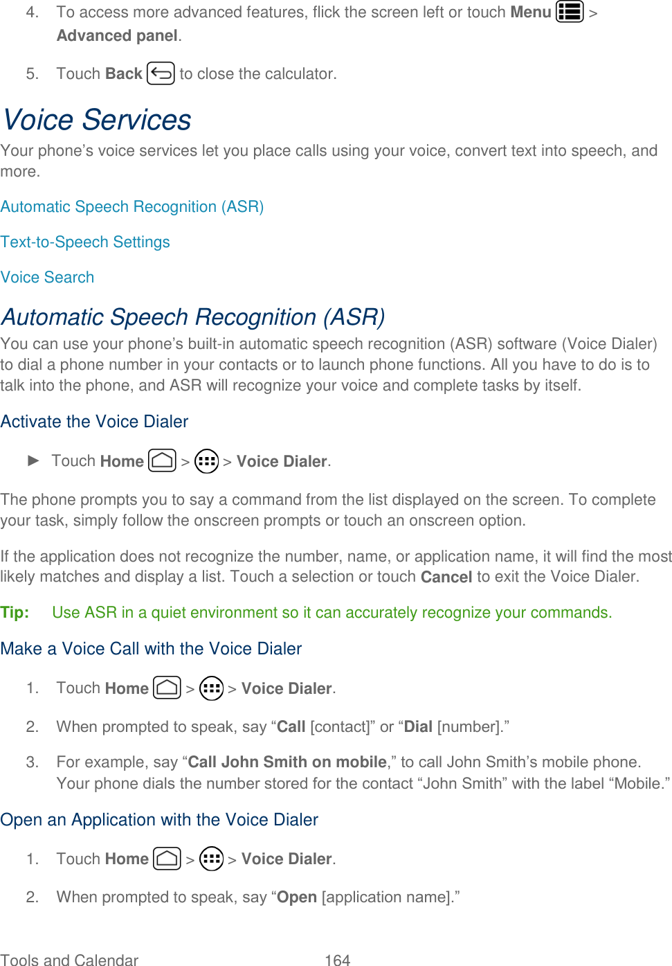 Tools and Calendar  164   4.  To access more advanced features, flick the screen left or touch Menu   &gt; Advanced panel. 5.  Touch Back   to close the calculator. Voice Services Your phone’s voice services let you place calls using your voice, convert text into speech, and more. Automatic Speech Recognition (ASR) Text-to-Speech Settings Voice Search Automatic Speech Recognition (ASR) You can use your phone’s built-in automatic speech recognition (ASR) software (Voice Dialer) to dial a phone number in your contacts or to launch phone functions. All you have to do is to talk into the phone, and ASR will recognize your voice and complete tasks by itself. Activate the Voice Dialer ►  Touch Home   &gt;   &gt; Voice Dialer. The phone prompts you to say a command from the list displayed on the screen. To complete your task, simply follow the onscreen prompts or touch an onscreen option. If the application does not recognize the number, name, or application name, it will find the most likely matches and display a list. Touch a selection or touch Cancel to exit the Voice Dialer. Tip:  Use ASR in a quiet environment so it can accurately recognize your commands. Make a Voice Call with the Voice Dialer 1.  Touch Home   &gt;   &gt; Voice Dialer. 2. When prompted to speak, say “Call [contact]” or “Dial [number].” 3.  For example, say “Call John Smith on mobile,” to call John Smith’s mobile phone. Your phone dials the number stored for the contact “John Smith” with the label “Mobile.” Open an Application with the Voice Dialer 1.  Touch Home   &gt;   &gt; Voice Dialer. 2.  When prompted to speak, say “Open [application name].”  