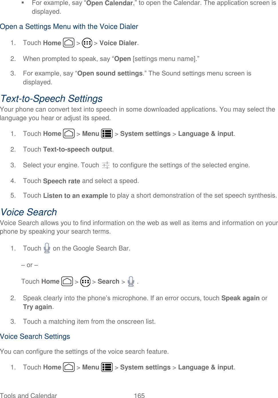 Tools and Calendar  165    For example, say “Open Calendar,” to open the Calendar. The application screen is displayed. Open a Settings Menu with the Voice Dialer 1.  Touch Home   &gt;   &gt; Voice Dialer. 2. When prompted to speak, say “Open [settings menu name].” 3. For example, say “Open sound settings.” The Sound settings menu screen is displayed. Text-to-Speech Settings Your phone can convert text into speech in some downloaded applications. You may select the language you hear or adjust its speed. 1.  Touch Home   &gt; Menu   &gt; System settings &gt; Language &amp; input. 2.  Touch Text-to-speech output. 3.  Select your engine. Touch   to configure the settings of the selected engine. 4.  Touch Speech rate and select a speed. 5. Touch Listen to an example to play a short demonstration of the set speech synthesis. Voice Search Voice Search allows you to find information on the web as well as items and information on your phone by speaking your search terms. 1.  Touch   on the Google Search Bar. – or – Touch Home   &gt;   &gt; Search &gt;   . 2.  Speak clearly into the phone’s microphone. If an error occurs, touch Speak again or Try again. 3.  Touch a matching item from the onscreen list. Voice Search Settings You can configure the settings of the voice search feature. 1.  Touch Home   &gt; Menu   &gt; System settings &gt; Language &amp; input. 