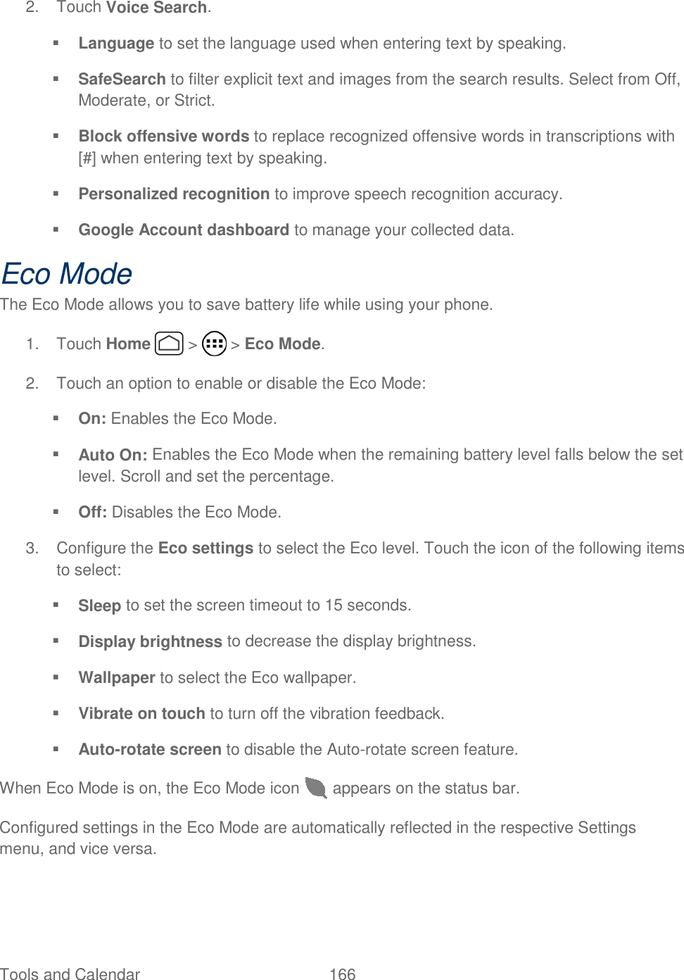 Tools and Calendar  166   2.  Touch Voice Search.  Language to set the language used when entering text by speaking.   SafeSearch to filter explicit text and images from the search results. Select from Off, Moderate, or Strict.  Block offensive words to replace recognized offensive words in transcriptions with [#] when entering text by speaking.  Personalized recognition to improve speech recognition accuracy.  Google Account dashboard to manage your collected data. Eco Mode The Eco Mode allows you to save battery life while using your phone. 1.  Touch Home   &gt;   &gt; Eco Mode. 2.  Touch an option to enable or disable the Eco Mode:  On: Enables the Eco Mode.  Auto On: Enables the Eco Mode when the remaining battery level falls below the set level. Scroll and set the percentage.  Off: Disables the Eco Mode. 3.  Configure the Eco settings to select the Eco level. Touch the icon of the following items to select:  Sleep to set the screen timeout to 15 seconds.  Display brightness to decrease the display brightness.  Wallpaper to select the Eco wallpaper.  Vibrate on touch to turn off the vibration feedback.  Auto-rotate screen to disable the Auto-rotate screen feature. When Eco Mode is on, the Eco Mode icon   appears on the status bar. Configured settings in the Eco Mode are automatically reflected in the respective Settings menu, and vice versa. 