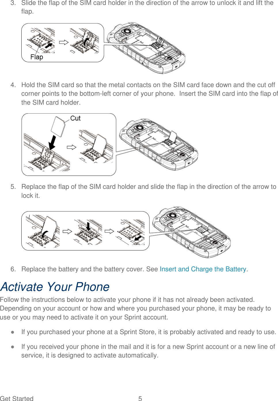 Get Started  5   3.  Slide the flap of the SIM card holder in the direction of the arrow to unlock it and lift the flap.  4.  Hold the SIM card so that the metal contacts on the SIM card face down and the cut off corner points to the bottom-left corner of your phone.  Insert the SIM card into the flap of the SIM card holder.  5.  Replace the flap of the SIM card holder and slide the flap in the direction of the arrow to lock it.  6.  Replace the battery and the battery cover. See Insert and Charge the Battery.  Activate Your Phone Follow the instructions below to activate your phone if it has not already been activated. Depending on your account or how and where you purchased your phone, it may be ready to use or you may need to activate it on your Sprint account. ● If you purchased your phone at a Sprint Store, it is probably activated and ready to use. ● If you received your phone in the mail and it is for a new Sprint account or a new line of service, it is designed to activate automatically. 