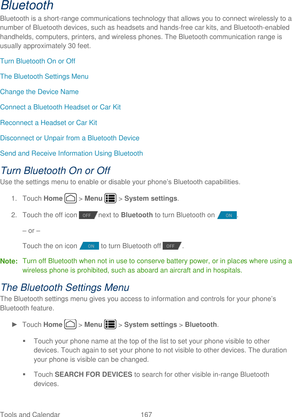 Tools and Calendar  167   Bluetooth Bluetooth is a short-range communications technology that allows you to connect wirelessly to a number of Bluetooth devices, such as headsets and hands-free car kits, and Bluetooth-enabled handhelds, computers, printers, and wireless phones. The Bluetooth communication range is usually approximately 30 feet. Turn Bluetooth On or Off The Bluetooth Settings Menu Change the Device Name Connect a Bluetooth Headset or Car Kit Reconnect a Headset or Car Kit Disconnect or Unpair from a Bluetooth Device Send and Receive Information Using Bluetooth Turn Bluetooth On or Off Use the settings menu to enable or disable your phone’s Bluetooth capabilities. 1.  Touch Home   &gt; Menu   &gt; System settings. 2.  Touch the off icon  next to Bluetooth to turn Bluetooth on  . – or –  Touch the on icon   to turn Bluetooth off  . Note:  Turn off Bluetooth when not in use to conserve battery power, or in places where using a wireless phone is prohibited, such as aboard an aircraft and in hospitals. The Bluetooth Settings Menu The Bluetooth settings menu gives you access to information and controls for your phone’s Bluetooth feature. ►  Touch Home   &gt; Menu   &gt; System settings &gt; Bluetooth.   Touch your phone name at the top of the list to set your phone visible to other devices. Touch again to set your phone to not visible to other devices. The duration your phone is visible can be changed.   Touch SEARCH FOR DEVICES to search for other visible in-range Bluetooth devices. 