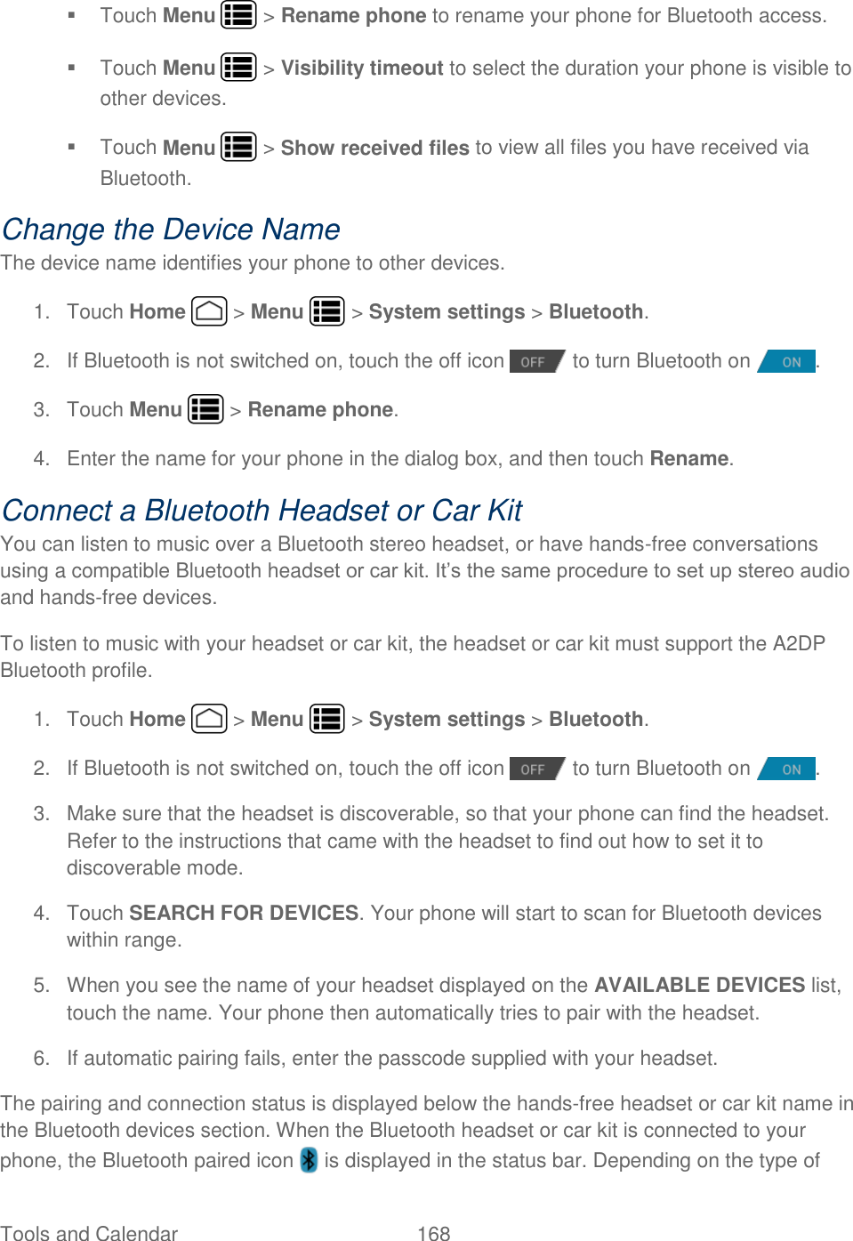 Tools and Calendar  168     Touch Menu   &gt; Rename phone to rename your phone for Bluetooth access.   Touch Menu   &gt; Visibility timeout to select the duration your phone is visible to other devices.   Touch Menu   &gt; Show received files to view all files you have received via Bluetooth. Change the Device Name The device name identifies your phone to other devices. 1.  Touch Home   &gt; Menu   &gt; System settings &gt; Bluetooth. 2.  If Bluetooth is not switched on, touch the off icon   to turn Bluetooth on  . 3.  Touch Menu   &gt; Rename phone. 4.  Enter the name for your phone in the dialog box, and then touch Rename. Connect a Bluetooth Headset or Car Kit You can listen to music over a Bluetooth stereo headset, or have hands-free conversations using a compatible Bluetooth headset or car kit. It’s the same procedure to set up stereo audio and hands-free devices. To listen to music with your headset or car kit, the headset or car kit must support the A2DP Bluetooth profile. 1.  Touch Home   &gt; Menu   &gt; System settings &gt; Bluetooth. 2.  If Bluetooth is not switched on, touch the off icon   to turn Bluetooth on  . 3.  Make sure that the headset is discoverable, so that your phone can find the headset. Refer to the instructions that came with the headset to find out how to set it to discoverable mode. 4.  Touch SEARCH FOR DEVICES. Your phone will start to scan for Bluetooth devices within range. 5.  When you see the name of your headset displayed on the AVAILABLE DEVICES list, touch the name. Your phone then automatically tries to pair with the headset. 6. If automatic pairing fails, enter the passcode supplied with your headset. The pairing and connection status is displayed below the hands-free headset or car kit name in the Bluetooth devices section. When the Bluetooth headset or car kit is connected to your phone, the Bluetooth paired icon   is displayed in the status bar. Depending on the type of 