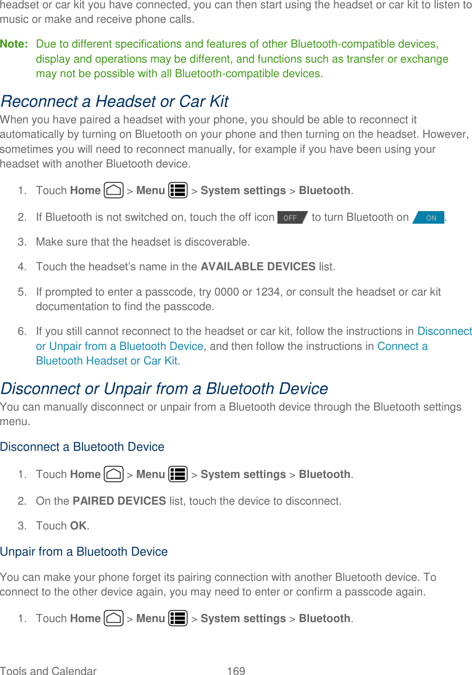 Tools and Calendar  169   headset or car kit you have connected, you can then start using the headset or car kit to listen to music or make and receive phone calls. Note:  Due to different specifications and features of other Bluetooth-compatible devices, display and operations may be different, and functions such as transfer or exchange may not be possible with all Bluetooth-compatible devices. Reconnect a Headset or Car Kit When you have paired a headset with your phone, you should be able to reconnect it automatically by turning on Bluetooth on your phone and then turning on the headset. However, sometimes you will need to reconnect manually, for example if you have been using your headset with another Bluetooth device. 1.  Touch Home   &gt; Menu   &gt; System settings &gt; Bluetooth. 2.  If Bluetooth is not switched on, touch the off icon   to turn Bluetooth on  . 3.  Make sure that the headset is discoverable. 4.  Touch the headset’s name in the AVAILABLE DEVICES list. 5.  If prompted to enter a passcode, try 0000 or 1234, or consult the headset or car kit documentation to find the passcode. 6.  If you still cannot reconnect to the headset or car kit, follow the instructions in Disconnect or Unpair from a Bluetooth Device, and then follow the instructions in Connect a Bluetooth Headset or Car Kit. Disconnect or Unpair from a Bluetooth Device You can manually disconnect or unpair from a Bluetooth device through the Bluetooth settings menu. Disconnect a Bluetooth Device 1.  Touch Home   &gt; Menu   &gt; System settings &gt; Bluetooth. 2. On the PAIRED DEVICES list, touch the device to disconnect. 3.  Touch OK. Unpair from a Bluetooth Device You can make your phone forget its pairing connection with another Bluetooth device. To connect to the other device again, you may need to enter or confirm a passcode again. 1.  Touch Home   &gt; Menu   &gt; System settings &gt; Bluetooth. 