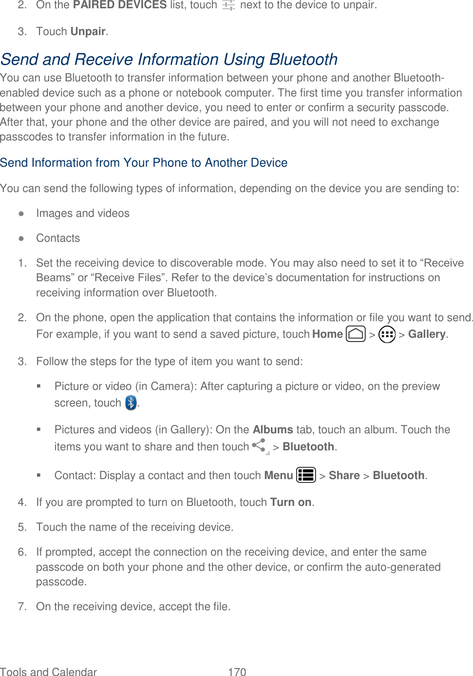 Tools and Calendar  170   2. On the PAIRED DEVICES list, touch   next to the device to unpair. 3.  Touch Unpair. Send and Receive Information Using Bluetooth You can use Bluetooth to transfer information between your phone and another Bluetooth-enabled device such as a phone or notebook computer. The first time you transfer information between your phone and another device, you need to enter or confirm a security passcode. After that, your phone and the other device are paired, and you will not need to exchange passcodes to transfer information in the future. Send Information from Your Phone to Another Device You can send the following types of information, depending on the device you are sending to: ● Images and videos ● Contacts 1.  Set the receiving device to discoverable mode. You may also need to set it to “Receive Beams” or “Receive Files”. Refer to the device’s documentation for instructions on receiving information over Bluetooth.  2.  On the phone, open the application that contains the information or file you want to send. For example, if you want to send a saved picture, touch Home   &gt;   &gt; Gallery. 3.  Follow the steps for the type of item you want to send:   Picture or video (in Camera): After capturing a picture or video, on the preview screen, touch  .  Pictures and videos (in Gallery): On the Albums tab, touch an album. Touch the items you want to share and then touch   &gt; Bluetooth.   Contact: Display a contact and then touch Menu   &gt; Share &gt; Bluetooth. 4.  If you are prompted to turn on Bluetooth, touch Turn on. 5.  Touch the name of the receiving device. 6.  If prompted, accept the connection on the receiving device, and enter the same passcode on both your phone and the other device, or confirm the auto-generated passcode. 7.  On the receiving device, accept the file. 