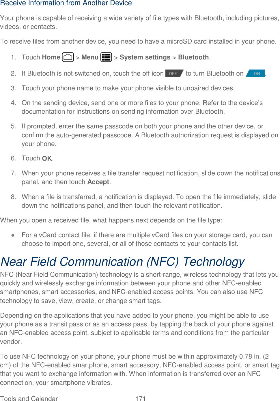 Tools and Calendar  171   Receive Information from Another Device Your phone is capable of receiving a wide variety of file types with Bluetooth, including pictures, videos, or contacts. To receive files from another device, you need to have a microSD card installed in your phone. 1.  Touch Home   &gt; Menu   &gt; System settings &gt; Bluetooth. 2.  If Bluetooth is not switched on, touch the off icon   to turn Bluetooth on  . 3.  Touch your phone name to make your phone visible to unpaired devices.  4.  On the sending device, send one or more files to your phone. Refer to the device’s documentation for instructions on sending information over Bluetooth. 5.  If prompted, enter the same passcode on both your phone and the other device, or confirm the auto-generated passcode. A Bluetooth authorization request is displayed on your phone.  6.  Touch OK. 7.  When your phone receives a file transfer request notification, slide down the notifications panel, and then touch Accept.  8.  When a file is transferred, a notification is displayed. To open the file immediately, slide down the notifications panel, and then touch the relevant notification.  When you open a received file, what happens next depends on the file type: ● For a vCard contact file, if there are multiple vCard files on your storage card, you can choose to import one, several, or all of those contacts to your contacts list. Near Field Communication (NFC) Technology NFC (Near Field Communication) technology is a short-range, wireless technology that lets you quickly and wirelessly exchange information between your phone and other NFC-enabled smartphones, smart accessories, and NFC-enabled access points. You can also use NFC technology to save, view, create, or change smart tags. Depending on the applications that you have added to your phone, you might be able to use your phone as a transit pass or as an access pass, by tapping the back of your phone against an NFC-enabled access point, subject to applicable terms and conditions from the particular vendor. To use NFC technology on your phone, your phone must be within approximately 0.78 in. (2 cm) of the NFC-enabled smartphone, smart accessory, NFC-enabled access point, or smart tag that you want to exchange information with. When information is transferred over an NFC connection, your smartphone vibrates. 
