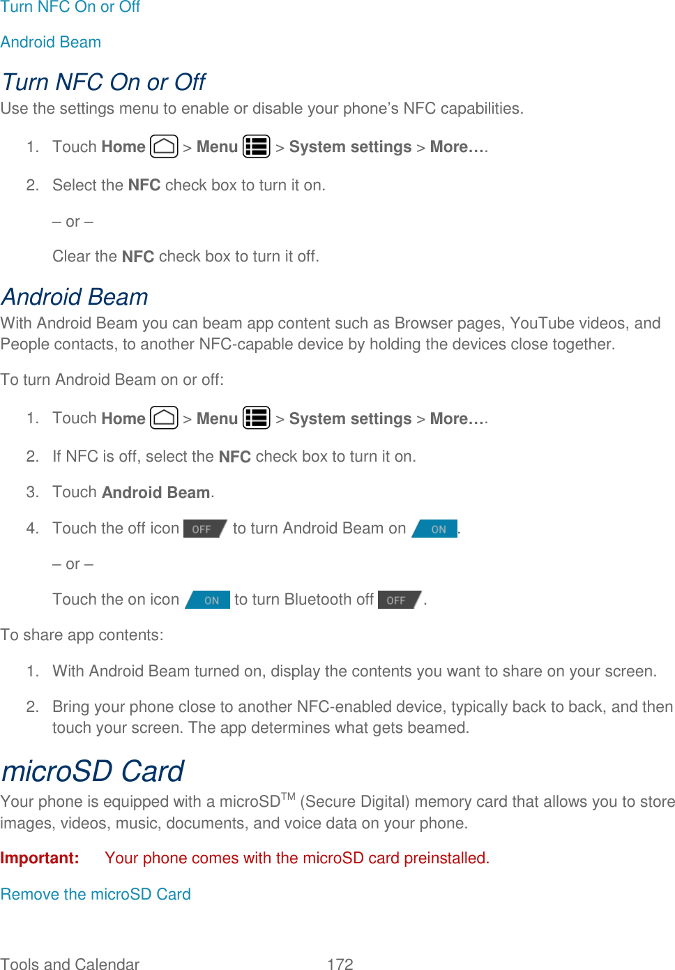 Tools and Calendar  172   Turn NFC On or Off Android Beam Turn NFC On or Off Use the settings menu to enable or disable your phone’s NFC capabilities. 1.  Touch Home   &gt; Menu   &gt; System settings &gt; More…. 2.  Select the NFC check box to turn it on. – or –  Clear the NFC check box to turn it off. Android Beam With Android Beam you can beam app content such as Browser pages, YouTube videos, and People contacts, to another NFC-capable device by holding the devices close together. To turn Android Beam on or off: 1.  Touch Home   &gt; Menu   &gt; System settings &gt; More…. 2.  If NFC is off, select the NFC check box to turn it on. 3.  Touch Android Beam. 4.  Touch the off icon   to turn Android Beam on  . – or –  Touch the on icon   to turn Bluetooth off  . To share app contents: 1.  With Android Beam turned on, display the contents you want to share on your screen. 2.  Bring your phone close to another NFC-enabled device, typically back to back, and then touch your screen. The app determines what gets beamed. microSD Card Your phone is equipped with a microSDTM (Secure Digital) memory card that allows you to store images, videos, music, documents, and voice data on your phone. Important:  Your phone comes with the microSD card preinstalled. Remove the microSD Card 