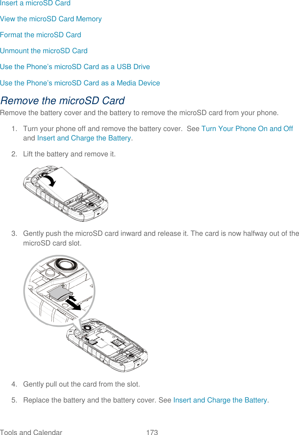 Tools and Calendar  173   Insert a microSD Card View the microSD Card Memory Format the microSD Card Unmount the microSD Card Use the Phone’s microSD Card as a USB Drive Use the Phone’s microSD Card as a Media Device Remove the microSD Card Remove the battery cover and the battery to remove the microSD card from your phone. 1.  Turn your phone off and remove the battery cover.  See Turn Your Phone On and Off and Insert and Charge the Battery. 2.  Lift the battery and remove it.  3.  Gently push the microSD card inward and release it. The card is now halfway out of the microSD card slot.  4.  Gently pull out the card from the slot. 5.  Replace the battery and the battery cover. See Insert and Charge the Battery.  