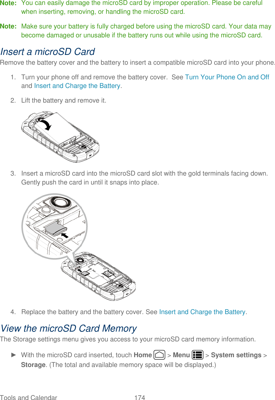 Tools and Calendar  174   Note:  You can easily damage the microSD card by improper operation. Please be careful when inserting, removing, or handling the microSD card. Note:  Make sure your battery is fully charged before using the microSD card. Your data may become damaged or unusable if the battery runs out while using the microSD card. Insert a microSD Card Remove the battery cover and the battery to insert a compatible microSD card into your phone. 1.  Turn your phone off and remove the battery cover.  See Turn Your Phone On and Off and Insert and Charge the Battery. 2.  Lift the battery and remove it.  3.  Insert a microSD card into the microSD card slot with the gold terminals facing down. Gently push the card in until it snaps into place.  4.  Replace the battery and the battery cover. See Insert and Charge the Battery.  View the microSD Card Memory The Storage settings menu gives you access to your microSD card memory information. ►  With the microSD card inserted, touch Home   &gt; Menu   &gt; System settings &gt; Storage. (The total and available memory space will be displayed.) 