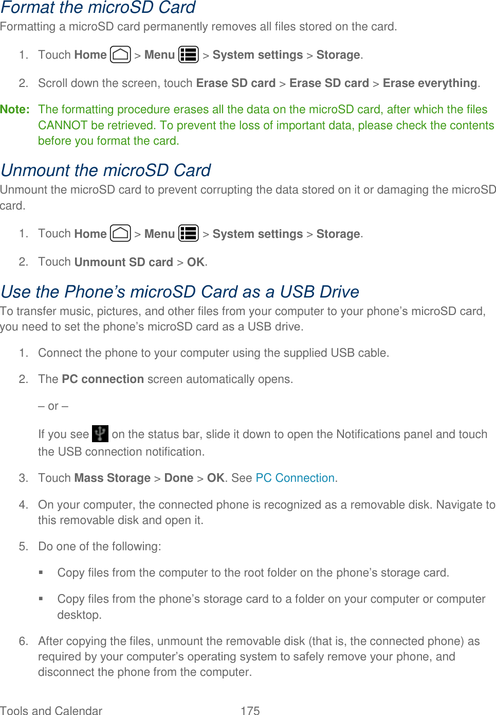 Tools and Calendar  175   Format the microSD Card Formatting a microSD card permanently removes all files stored on the card. 1.  Touch Home   &gt; Menu   &gt; System settings &gt; Storage. 2.  Scroll down the screen, touch Erase SD card &gt; Erase SD card &gt; Erase everything. Note:  The formatting procedure erases all the data on the microSD card, after which the files CANNOT be retrieved. To prevent the loss of important data, please check the contents before you format the card. Unmount the microSD Card Unmount the microSD card to prevent corrupting the data stored on it or damaging the microSD card. 1.  Touch Home   &gt; Menu   &gt; System settings &gt; Storage. 2.  Touch Unmount SD card &gt; OK. Use the Phone’s microSD Card as a USB Drive To transfer music, pictures, and other files from your computer to your phone’s microSD card, you need to set the phone’s microSD card as a USB drive. 1.  Connect the phone to your computer using the supplied USB cable. 2.  The PC connection screen automatically opens. – or –  If you see   on the status bar, slide it down to open the Notifications panel and touch the USB connection notification. 3.  Touch Mass Storage &gt; Done &gt; OK. See PC Connection. 4.  On your computer, the connected phone is recognized as a removable disk. Navigate to this removable disk and open it. 5.  Do one of the following:   Copy files from the computer to the root folder on the phone’s storage card.   Copy files from the phone’s storage card to a folder on your computer or computer desktop. 6.  After copying the files, unmount the removable disk (that is, the connected phone) as required by your computer’s operating system to safely remove your phone, and disconnect the phone from the computer. 