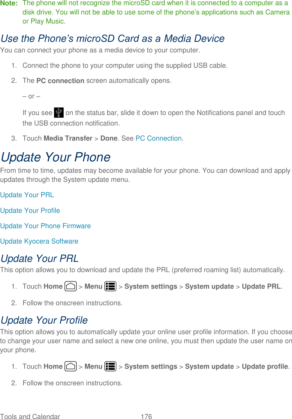 Tools and Calendar  176   Note:  The phone will not recognize the microSD card when it is connected to a computer as a disk drive. You will not be able to use some of the phone’s applications such as Camera or Play Music. Use the Phone’s microSD Card as a Media Device You can connect your phone as a media device to your computer. 1.  Connect the phone to your computer using the supplied USB cable. 2.  The PC connection screen automatically opens. – or –  If you see   on the status bar, slide it down to open the Notifications panel and touch the USB connection notification. 3.  Touch Media Transfer &gt; Done. See PC Connection. Update Your Phone From time to time, updates may become available for your phone. You can download and apply updates through the System update menu. Update Your PRL Update Your Profile Update Your Phone Firmware Update Kyocera Software Update Your PRL This option allows you to download and update the PRL (preferred roaming list) automatically. 1.  Touch Home   &gt; Menu   &gt; System settings &gt; System update &gt; Update PRL. 2.  Follow the onscreen instructions. Update Your Profile This option allows you to automatically update your online user profile information. If you choose to change your user name and select a new one online, you must then update the user name on your phone. 1.  Touch Home   &gt; Menu   &gt; System settings &gt; System update &gt; Update profile.  2.  Follow the onscreen instructions. 