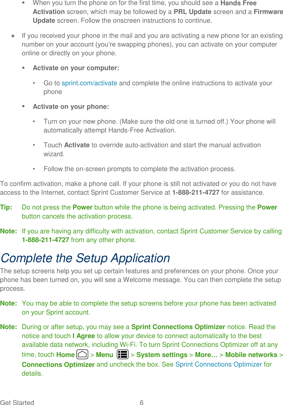 Get Started  6     When you turn the phone on for the first time, you should see a Hands Free Activation screen, which may be followed by a PRL Update screen and a Firmware Update screen. Follow the onscreen instructions to continue. ● If you received your phone in the mail and you are activating a new phone for an existing number on your account (you’re swapping phones), you can activate on your computer online or directly on your phone.  Activate on your computer: •  Go to sprint.com/activate and complete the online instructions to activate your phone  Activate on your phone: •  Turn on your new phone. (Make sure the old one is turned off.) Your phone will automatically attempt Hands-Free Activation. •  Touch Activate to override auto-activation and start the manual activation wizard. •  Follow the on-screen prompts to complete the activation process. To confirm activation, make a phone call. If your phone is still not activated or you do not have access to the Internet, contact Sprint Customer Service at 1-888-211-4727 for assistance. Tip:   Do not press the Power button while the phone is being activated. Pressing the Power button cancels the activation process. Note:  If you are having any difficulty with activation, contact Sprint Customer Service by calling 1-888-211-4727 from any other phone. Complete the Setup Application The setup screens help you set up certain features and preferences on your phone. Once your phone has been turned on, you will see a Welcome message. You can then complete the setup process. Note:  You may be able to complete the setup screens before your phone has been activated on your Sprint account. Note:  During or after setup, you may see a Sprint Connections Optimizer notice. Read the notice and touch I Agree to allow your device to connect automatically to the best available data network, including Wi-Fi. To turn Sprint Connections Optimizer off at any time, touch Home   &gt; Menu    &gt; System settings &gt; More… &gt; Mobile networks &gt; Connections Optimizer and uncheck the box. See Sprint Connections Optimizer for details. 