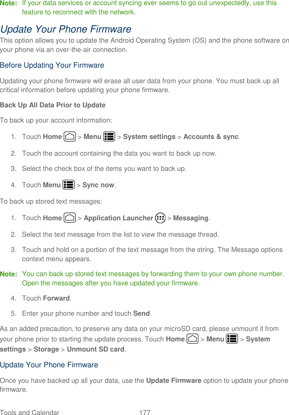 Tools and Calendar  177   Note:  If your data services or account syncing ever seems to go out unexpectedly, use this feature to reconnect with the network. Update Your Phone Firmware This option allows you to update the Android Operating System (OS) and the phone software on your phone via an over-the-air connection. Before Updating Your Firmware Updating your phone firmware will erase all user data from your phone. You must back up all critical information before updating your phone firmware. Back Up All Data Prior to Update To back up your account information: 1.  Touch Home   &gt; Menu   &gt; System settings &gt; Accounts &amp; sync.  2.  Touch the account containing the data you want to back up now. 3.  Select the check box of the items you want to back up. 4.  Touch Menu   &gt; Sync now. To back up stored text messages: 1.  Touch Home   &gt; Application Launcher   &gt; Messaging. 2.  Select the text message from the list to view the message thread. 3.  Touch and hold on a portion of the text message from the string. The Message options context menu appears. Note:  You can back up stored text messages by forwarding them to your own phone number. Open the messages after you have updated your firmware. 4.  Touch Forward. 5.  Enter your phone number and touch Send. As an added precaution, to preserve any data on your microSD card, please unmount it from your phone prior to starting the update process. Touch Home   &gt; Menu   &gt; System settings &gt; Storage &gt; Unmount SD card. Update Your Phone Firmware Once you have backed up all your data, use the Update Firmware option to update your phone firmware. 