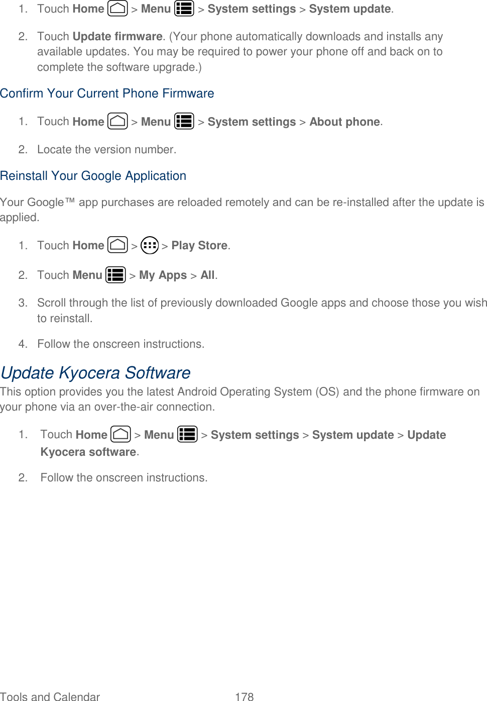 Tools and Calendar  178   1.  Touch Home   &gt; Menu   &gt; System settings &gt; System update.  2.  Touch Update firmware. (Your phone automatically downloads and installs any available updates. You may be required to power your phone off and back on to complete the software upgrade.) Confirm Your Current Phone Firmware 1.  Touch Home   &gt; Menu   &gt; System settings &gt; About phone.  2.  Locate the version number.  Reinstall Your Google Application Your Google™ app purchases are reloaded remotely and can be re-installed after the update is applied.  1.  Touch Home   &gt;   &gt; Play Store. 2.  Touch Menu   &gt; My Apps &gt; All.  3.  Scroll through the list of previously downloaded Google apps and choose those you wish to reinstall. 4.  Follow the onscreen instructions. Update Kyocera Software This option provides you the latest Android Operating System (OS) and the phone firmware on your phone via an over-the-air connection.  1.  Touch Home   &gt; Menu   &gt; System settings &gt; System update &gt; Update Kyocera software. 2.  Follow the onscreen instructions.