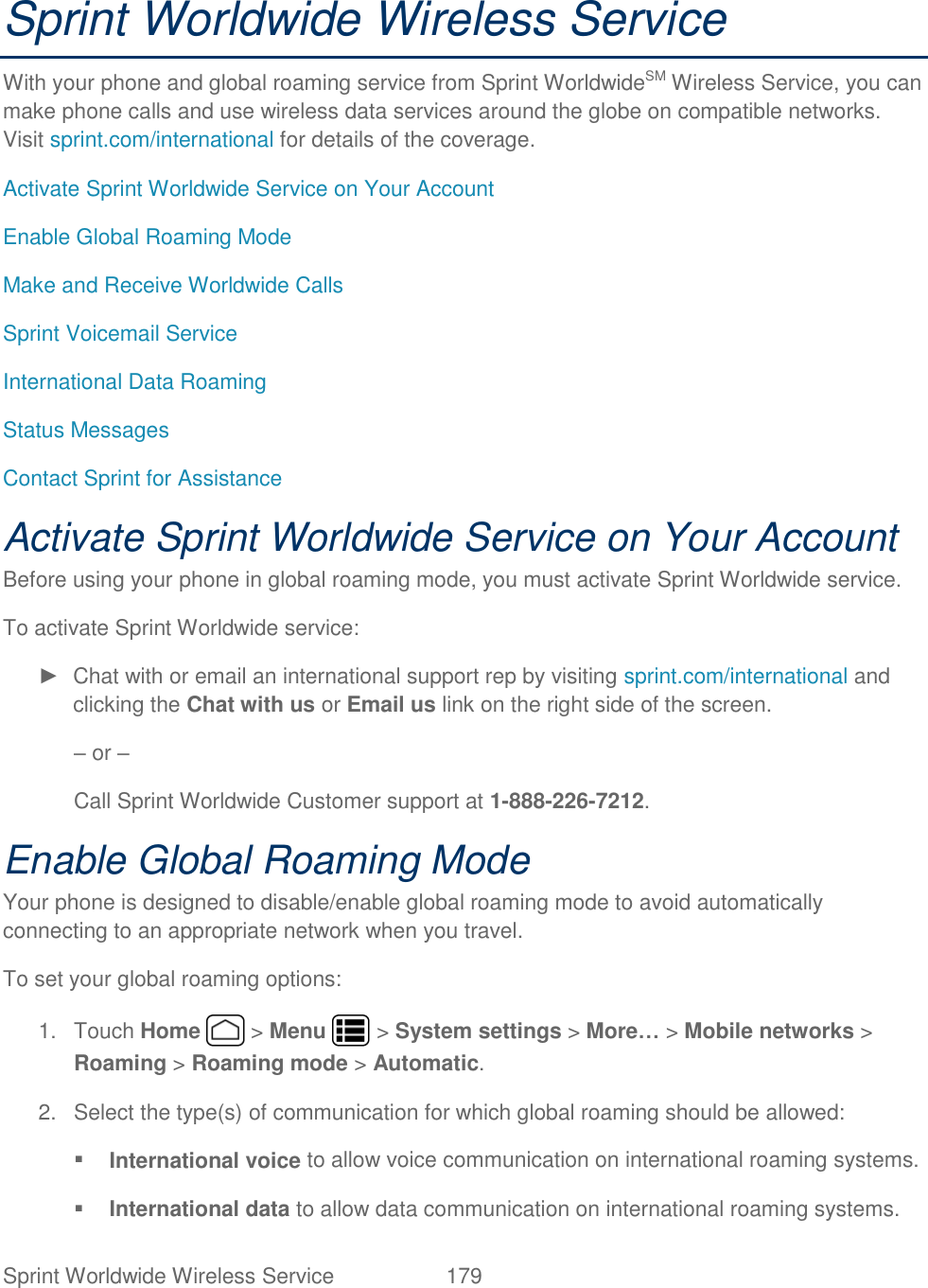 Sprint Worldwide Wireless Service  179   Sprint Worldwide Wireless Service With your phone and global roaming service from Sprint WorldwideSM Wireless Service, you can make phone calls and use wireless data services around the globe on compatible networks. Visit sprint.com/international for details of the coverage. Activate Sprint Worldwide Service on Your Account Enable Global Roaming Mode Make and Receive Worldwide Calls Sprint Voicemail Service International Data Roaming Status Messages Contact Sprint for Assistance Activate Sprint Worldwide Service on Your Account  Before using your phone in global roaming mode, you must activate Sprint Worldwide service.  To activate Sprint Worldwide service: ►  Chat with or email an international support rep by visiting sprint.com/international and clicking the Chat with us or Email us link on the right side of the screen. – or – Call Sprint Worldwide Customer support at 1-888-226-7212.  Enable Global Roaming Mode Your phone is designed to disable/enable global roaming mode to avoid automatically connecting to an appropriate network when you travel. To set your global roaming options: 1.  Touch Home   &gt; Menu   &gt; System settings &gt; More… &gt; Mobile networks &gt; Roaming &gt; Roaming mode &gt; Automatic. 2.  Select the type(s) of communication for which global roaming should be allowed:  International voice to allow voice communication on international roaming systems.  International data to allow data communication on international roaming systems. 