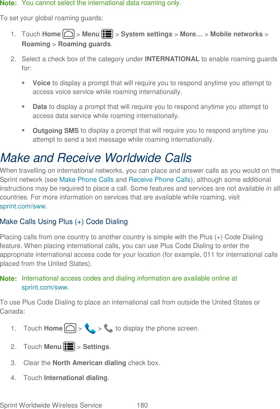 Sprint Worldwide Wireless Service  180   Note:  You cannot select the international data roaming only. To set your global roaming guards: 1.  Touch Home   &gt; Menu   &gt; System settings &gt; More… &gt; Mobile networks &gt; Roaming &gt; Roaming guards. 2.  Select a check box of the category under INTERNATIONAL to enable roaming guards for:  Voice to display a prompt that will require you to respond anytime you attempt to access voice service while roaming internationally.  Data to display a prompt that will require you to respond anytime you attempt to access data service while roaming internationally.  Outgoing SMS to display a prompt that will require you to respond anytime you attempt to send a text message while roaming internationally. Make and Receive Worldwide Calls When travelling on international networks, you can place and answer calls as you would on the Sprint network (see Make Phone Calls and Receive Phone Calls), although some additional instructions may be required to place a call. Some features and services are not available in all countries. For more information on services that are available while roaming, visit sprint.com/sww. Make Calls Using Plus (+) Code Dialing Placing calls from one country to another country is simple with the Plus (+) Code Dialing feature. When placing international calls, you can use Plus Code Dialing to enter the appropriate international access code for your location (for example, 011 for international calls placed from the United States). Note:  International access codes and dialing information are available online at sprint.com/sww. To use Plus Code Dialing to place an international call from outside the United States or Canada:  1.  Touch Home   &gt;   &gt;   to display the phone screen. 2.  Touch Menu   &gt; Settings. 3.  Clear the North American dialing check box. 4.  Touch International dialing. 