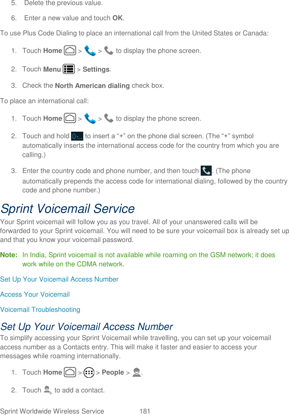 Sprint Worldwide Wireless Service  181   5.  Delete the previous value. 6.  Enter a new value and touch OK. To use Plus Code Dialing to place an international call from the United States or Canada: 1.  Touch Home   &gt;   &gt;   to display the phone screen. 2.  Touch Menu   &gt; Settings. 3.  Check the North American dialing check box. To place an international call: 1.  Touch Home   &gt;   &gt;   to display the phone screen. 2.  Touch and hold   to insert a “+” on the phone dial screen. (The “+” symbol automatically inserts the international access code for the country from which you are calling.) 3.  Enter the country code and phone number, and then touch  . (The phone automatically prepends the access code for international dialing, followed by the country code and phone number.) Sprint Voicemail Service Your Sprint voicemail will follow you as you travel. All of your unanswered calls will be forwarded to your Sprint voicemail. You will need to be sure your voicemail box is already set up and that you know your voicemail password. Note:  In India, Sprint voicemail is not available while roaming on the GSM network; it does work while on the CDMA network. Set Up Your Voicemail Access Number Access Your Voicemail Voicemail Troubleshooting Set Up Your Voicemail Access Number To simplify accessing your Sprint Voicemail while travelling, you can set up your voicemail access number as a Contacts entry. This will make it faster and easier to access your messages while roaming internationally. 1.  Touch Home   &gt;   &gt; People &gt;  . 2.  Touch   to add a contact. 