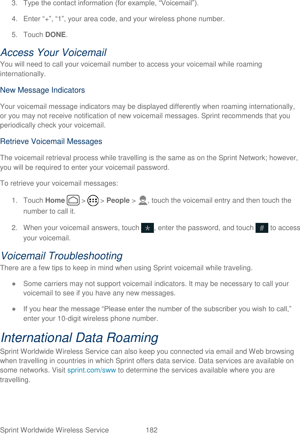 Sprint Worldwide Wireless Service  182   3. Type the contact information (for example, “Voicemail”). 4.  Enter “+”, “1”, your area code, and your wireless phone number.  5.  Touch DONE. Access Your Voicemail You will need to call your voicemail number to access your voicemail while roaming internationally. New Message Indicators Your voicemail message indicators may be displayed differently when roaming internationally, or you may not receive notification of new voicemail messages. Sprint recommends that you periodically check your voicemail. Retrieve Voicemail Messages The voicemail retrieval process while travelling is the same as on the Sprint Network; however, you will be required to enter your voicemail password. To retrieve your voicemail messages:  1.  Touch Home   &gt;   &gt; People &gt;  , touch the voicemail entry and then touch the number to call it. 2.  When your voicemail answers, touch  , enter the password, and touch   to access your voicemail. Voicemail Troubleshooting There are a few tips to keep in mind when using Sprint voicemail while traveling. ● Some carriers may not support voicemail indicators. It may be necessary to call your voicemail to see if you have any new messages. ● If you hear the message “Please enter the number of the subscriber you wish to call,” enter your 10-digit wireless phone number.  International Data Roaming Sprint Worldwide Wireless Service can also keep you connected via email and Web browsing when travelling in countries in which Sprint offers data service. Data services are available on some networks. Visit sprint.com/sww to determine the services available where you are travelling. 