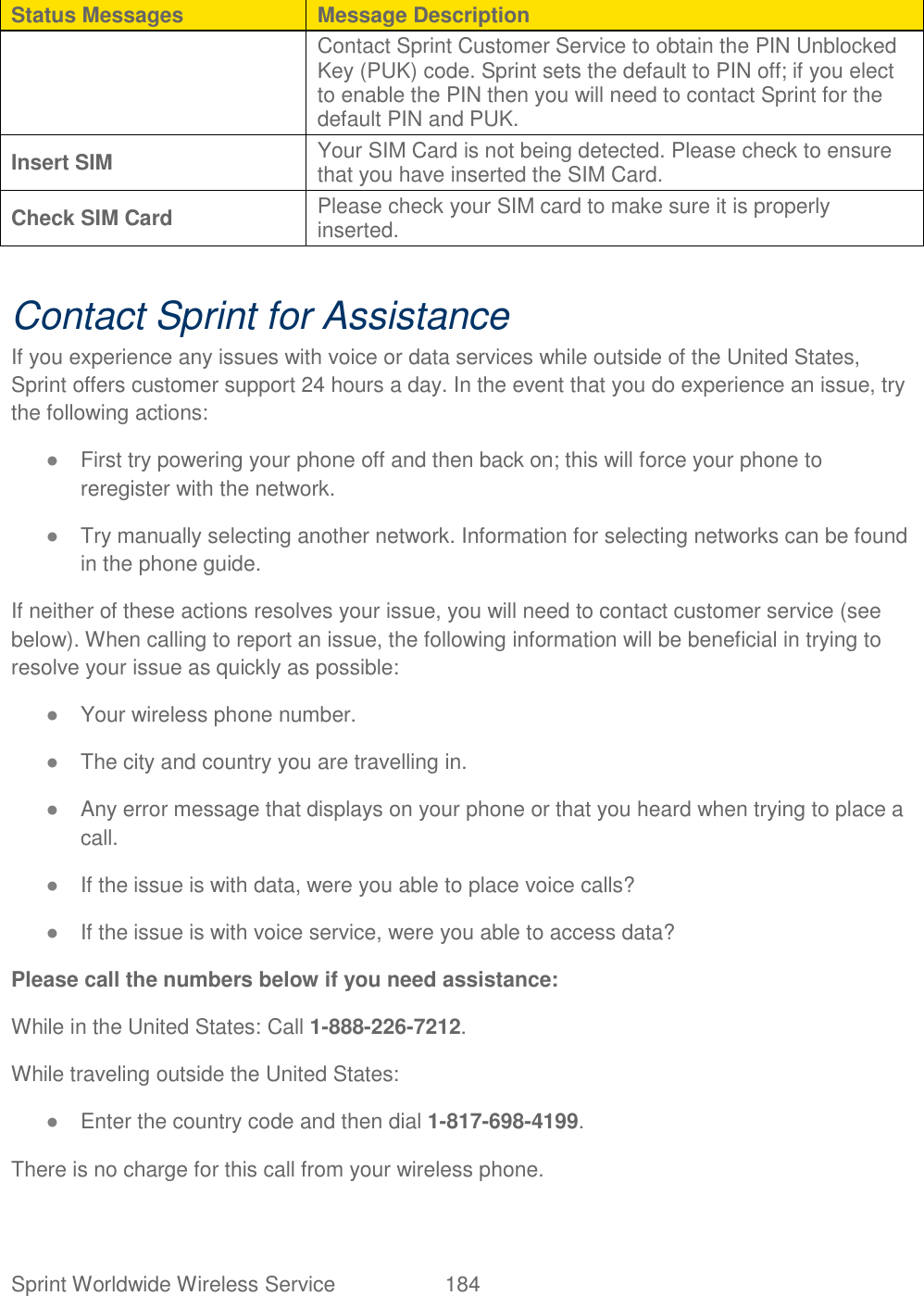 Sprint Worldwide Wireless Service  184   Status Messages Message Description Contact Sprint Customer Service to obtain the PIN Unblocked Key (PUK) code. Sprint sets the default to PIN off; if you elect to enable the PIN then you will need to contact Sprint for the default PIN and PUK.  Insert SIM Your SIM Card is not being detected. Please check to ensure that you have inserted the SIM Card.  Check SIM Card Please check your SIM card to make sure it is properly inserted.   Contact Sprint for Assistance If you experience any issues with voice or data services while outside of the United States, Sprint offers customer support 24 hours a day. In the event that you do experience an issue, try the following actions: ● First try powering your phone off and then back on; this will force your phone to reregister with the network. ● Try manually selecting another network. Information for selecting networks can be found in the phone guide. If neither of these actions resolves your issue, you will need to contact customer service (see below). When calling to report an issue, the following information will be beneficial in trying to resolve your issue as quickly as possible:  ● Your wireless phone number. ● The city and country you are travelling in. ● Any error message that displays on your phone or that you heard when trying to place a call.  ● If the issue is with data, were you able to place voice calls? ● If the issue is with voice service, were you able to access data? Please call the numbers below if you need assistance:  While in the United States: Call 1-888-226-7212. While traveling outside the United States:  ● Enter the country code and then dial 1-817-698-4199. There is no charge for this call from your wireless phone. 