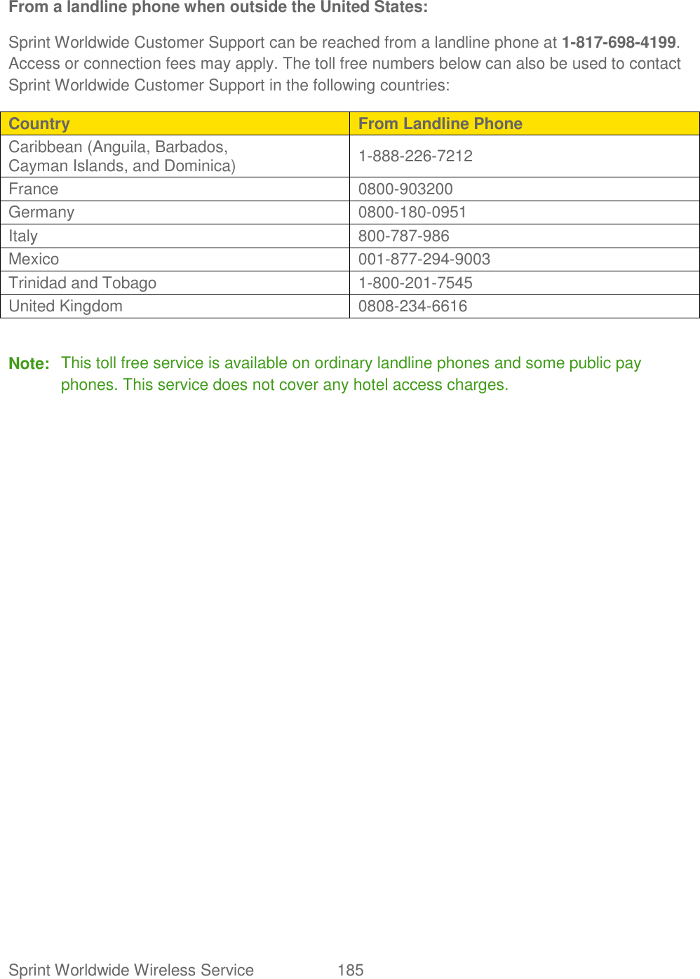 Sprint Worldwide Wireless Service  185   From a landline phone when outside the United States: Sprint Worldwide Customer Support can be reached from a landline phone at 1-817-698-4199. Access or connection fees may apply. The toll free numbers below can also be used to contact Sprint Worldwide Customer Support in the following countries: Country From Landline Phone Caribbean (Anguila, Barbados,  Cayman Islands, and Dominica)  1-888-226-7212  France  0800-903200  Germany  0800-180-0951  Italy  800-787-986  Mexico  001-877-294-9003  Trinidad and Tobago  1-800-201-7545  United Kingdom  0808-234-6616   Note:  This toll free service is available on ordinary landline phones and some public pay phones. This service does not cover any hotel access charges.