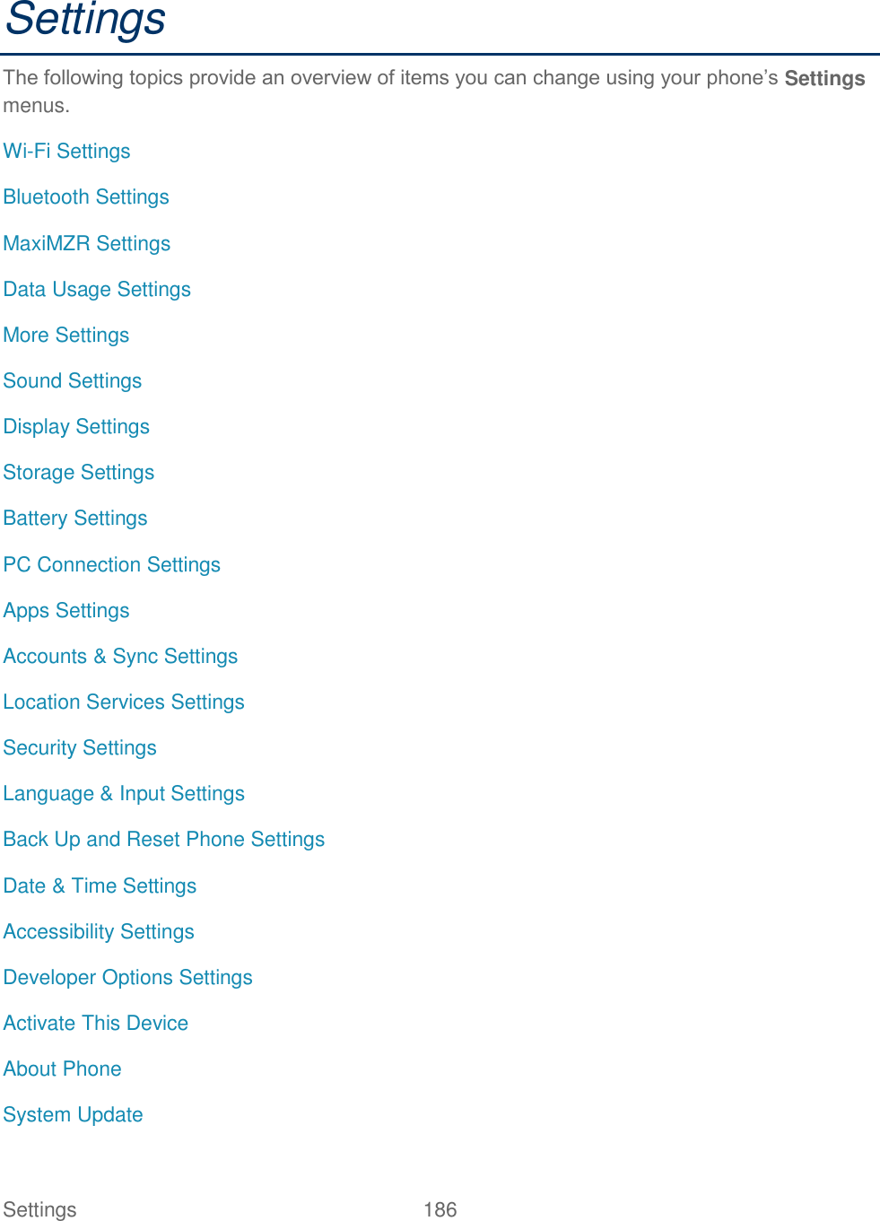 Settings    186 Settings The following topics provide an overview of items you can change using your phone’s Settings menus. Wi-Fi Settings Bluetooth Settings MaxiMZR Settings Data Usage Settings More Settings Sound Settings Display Settings Storage Settings Battery Settings PC Connection Settings Apps Settings Accounts &amp; Sync Settings Location Services Settings Security Settings Language &amp; Input Settings Back Up and Reset Phone Settings Date &amp; Time Settings Accessibility Settings Developer Options Settings Activate This Device About Phone System Update 