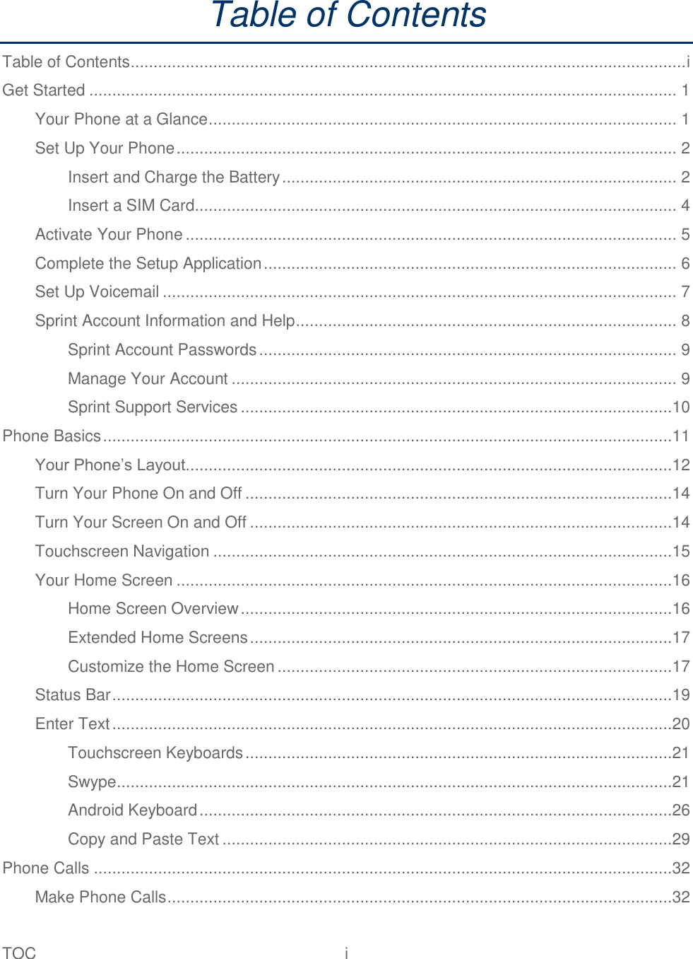 TOC  i   Table of Contents Table of Contents ......................................................................................................................... i Get Started ................................................................................................................................ 1 Your Phone at a Glance ...................................................................................................... 1 Set Up Your Phone ............................................................................................................. 2 Insert and Charge the Battery ...................................................................................... 2 Insert a SIM Card......................................................................................................... 4 Activate Your Phone ........................................................................................................... 5 Complete the Setup Application .......................................................................................... 6 Set Up Voicemail ................................................................................................................ 7 Sprint Account Information and Help ................................................................................... 8 Sprint Account Passwords ........................................................................................... 9 Manage Your Account ................................................................................................. 9 Sprint Support Services ..............................................................................................10 Phone Basics ............................................................................................................................11 Your Phone’s Layout ..........................................................................................................12 Turn Your Phone On and Off .............................................................................................14 Turn Your Screen On and Off ............................................................................................14 Touchscreen Navigation ....................................................................................................15 Your Home Screen ............................................................................................................16 Home Screen Overview ..............................................................................................16 Extended Home Screens ............................................................................................17 Customize the Home Screen ......................................................................................17 Status Bar ..........................................................................................................................19 Enter Text ..........................................................................................................................20 Touchscreen Keyboards .............................................................................................21 Swype .........................................................................................................................21 Android Keyboard .......................................................................................................26 Copy and Paste Text ..................................................................................................29 Phone Calls ..............................................................................................................................32 Make Phone Calls ..............................................................................................................32 